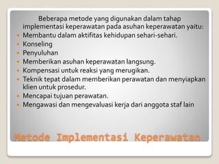 Metode Implementasi Keperawatan
Beberapa metode yang digunakan dalam tahap
implementasi keperawatan pada asuhan keperawatan yaitu:
 Membantu dalam aktifitas kehidupan sehari-sehari.
 Konseling
 Penyuluhan
 Memberikan asuhan keperawatan langsung.
 Kompensasi untuk reaksi yang merugikan.
 Teknik tepat dalam memberikan perawatan dan menyiapkan
klien untuk prosedur.
 Mencapai tujuan perawatan.
 Mengawasi dan mengevaluasi kerja dari anggota staf lain
 