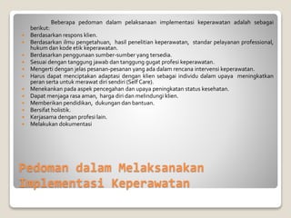Pedoman dalam Melaksanakan
Implementasi Keperawatan
Beberapa pedoman dalam pelaksanaan implementasi keperawatan adalah sebagai
berikut:
 Berdasarkan respons klien.
 Berdasarkan ilmu pengetahuan, hasil penelitian keperawatan, standar pelayanan professional,
hukum dan kode etik keperawatan.
 Berdasarkan penggunaan sumber-sumber yang tersedia.
 Sesuai dengan tanggung jawab dan tanggung gugat profesi keperawatan.
 Mengerti dengan jelas pesanan-pesanan yang ada dalam rencana intervensi keperawatan.
 Harus dapat menciptakan adaptasi dengan klien sebagai individu dalam upaya meningkatkan
peran serta untuk merawat diri sendiri (Self Care).
 Menekankan pada aspek pencegahan dan upaya peningkatan status kesehatan.
 Dapat menjaga rasa aman, harga diri dan melindungi klien.
 Memberikan pendidikan, dukungan dan bantuan.
 Bersifat holistik.
 Kerjasama dengan profesi lain.
 Melakukan dokumentasi
 