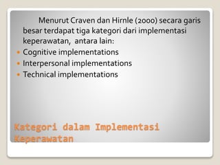 Kategori dalam Implementasi
Keperawatan
Menurut Craven dan Hirnle (2000) secara garis
besar terdapat tiga kategori dari implementasi
keperawatan, antara lain:
 Cognitive implementations
 Interpersonal implementations
 Technical implementations
 