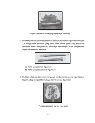 Rajah: Pemampat udara yang mempunyai pelindung



c. Pastikan peralatan dalam keadaan baik sebelum digunakan seperti dalam Rajah
   3.4. Penggunaan peralatan yang telah rosak seperti pahat yang berkepala
   cendawan boleh menyebabkan berlakunya kemalangan akibat penyerpihan
   logam pahat semasa memahat.




      a) Pahat yang selamat digunakan.
      b) Pahat yang tidak selamat digunakan



d. Pastikan setiap alat dan mesin mempunyai pembumian sempurna seperti dalam
   Rajah 3.5 bagi mengelakkan bahaya elektrik semasa digunakan.




                       Pemasangan soket tiga pin yang betul



                                 14
 
