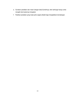 e. Gunakan peralatan dan mesin dengan betul.Contohnya, kikir berfungsi hanya untuk
     mengikir dan bukannya mengetuk

f.   Pastikan peralatan yang rosak perlu segera dibaiki bagi mengelakkan kemalangan.




                                      15
 