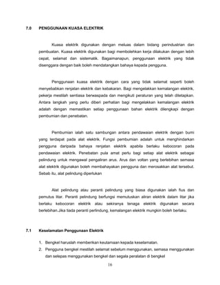7.0   PENGGUNAAN KUASA ELEKTRIK



             Kuasa elektrik digunakan dengan meluas dalam bidang perindustrian dan
      pembuatan. Kuasa elektrik digunakan bagi membolehkan kerja dilakukan dengan lebih
      cepat, selamat dan sistematik. Bagaimanapun, penggunaan elektrik yang tidak
      disenggara dengan baik boleh mendatangkan bahaya kepada pengguna.



             Penggunaan kuasa elektrik dengan cara yang tidak selamat seperti boleh
      menyebabkan renjatan elektrik dan kebakaran. Bagi mengelakkan kemalangan elektrik,
      pekerja mestilah sentiasa berwaspada dan mengikuti peraturan yang telah ditetapkan.
      Antara langkah yang perlu diberi perhatian bagi mengelakkan kemalangan elektrik
      adalah dengan memastikan setiap penggunaan bahan elektrik dilengkapi dengan
      pembumian dan penebatan.



             Pembumian ialah satu sambungan antara pendawaian elektrik dengan bumi
      yang terdapat pada alat elektrik. Fungsi pembumian adalah untuk menghindarkan
      pengguna daripada bahaya renjatan elektrik apabila berlaku kebocoran pada
      pendawaian elektrik. Penebatan pula amat perlu bagi setiap alat elektrik sebagai
      pelindung untuk mengawal pengaliran arus. Arus dan voltan yang berlebihan semasa
      alat elektrik digunakan boleh membahayakan pengguna dan merosakkan alat tersebut.
      Sebab itu, alat pelindung diperlukan



             Alat pelindung atau peranti pelindung yang biasa digunakan ialah fius dan
      pemutus litar. Peranti pelindung berfungsi memutuskan aliran elektrik dalam litar jika
      berlaku kebocoran     elektrik   atau   sekiranya   tenaga   elektrik   digunakan secara
      berlebihan.Jika tiada peranti perlindung, kemalangan elektrik mungkin boleh berlaku.




7.1   Keselamatan Penggunaan Elektrik


      1. Bengkel haruslah memberikan keutamaan kepada keselamatan.
      2. Pengguna bengkel mestilah selamat sebelum menggunakan, semasa menggunakan
         dan selepas menggunakan bengkel dan segala peralatan di bengkel

                                              16
 