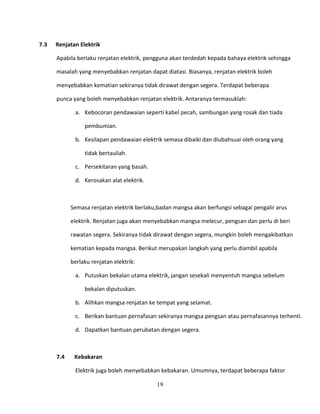 7.3   Renjatan Elektrik

      Apabila berlaku renjatan elektrik, pengguna akan terdedah kepada bahaya elektrik sehingga

      masalah yang menyebabkan renjatan dapat diatasi. Biasanya, renjatan elektrik boleh

      menyebabkan kematian sekiranya tidak dirawat dengan segera. Terdapat beberapa

      punca yang boleh menyebabkan renjatan elektrik. Antaranya termasuklah:

             a. Kebocoran pendawaian seperti kabel pecah, sambungan yang rosak dan tiada

                 pembumian.

             b. Kesilapan pendawaian elektrik semasa dibaiki dan diubahsuai oleh orang yang

                 tidak bertauliah.

             c. Persekitaran yang basah.

             d. Kerosakan alat elektrik.



            Semasa renjatan elektrik berlaku,badan mangsa akan berfungsi sebagai pengalir arus

            elektrik. Renjatan juga akan menyebabkan mangsa melecur, pengsan dan perlu di beri

            rawatan segera. Sekiranya tidak dirawat dengan segera, mungkin boleh mengakibatkan

            kematian kepada mangsa. Berikut merupakan langkah yang perlu diambil apabila

            berlaku renjatan elektrik:

             a. Putuskan bekalan utama elektrik, jangan sesekali menyentuh mangsa sebelum

                 bekalan diputuskan.

             b. Alihkan mangsa renjatan ke tempat yang selamat.

             c. Berikan bantuan pernafasan sekiranya mangsa pengsan atau pernafasannya terhenti.

             d. Dapatkan bantuan perubatan dengan segera.



      7.4    Kebakaran

             Elektrik juga boleh menyebabkan kebakaran. Umumnya, terdapat beberapa faktor

                                            19
 