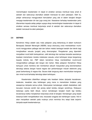 mementingkan keselamatan ini dapat di amalkan semasa membuat kerja amali di
      sekolah dan seterusnya diamalkan setelah memasuki ke alam pekerjaan. Oleh itu,
      pelajar seharusnya menggunakan kemudahan yang ada di dalam bengkel dengan
      menjaga keselamatan diri dan juga orang lain. Kesedaran terhadap keselamatan perlu
      ditanamkan kepada setiap pelajar supaya sikap mementingkan keselamatan ini dapat di
      amalkan semasa membuat kerja-kerja amali di sekolah dan seterusnya diamalkan
      setelah memasuki ke alam pekerjaan.




2.0   DEFINISI

      Kemahiran Hidup adalah satu mata pelajaran yang terkandung di dalam kurikulum
      Bersepadu Sekolah Menengah (KBSM). Ianya dirancang untuk membolehkan murid-
      murid menggunakan pelbagai alat dan bahan melalui berbagai kaedah dan teknik bagi
      menghasilkan sesuatu (projek) yang dirancangkan. Pengalaman yang diperolehi
      menjadikan murid lebih berkeyakinan, celik teknologi dan sentiasa bersedia seandainya
      keadaan memerlukan mereka melakukan sesuatu untuk kehidupan tanpa bergantung
      kepada individu lain. P&P dalam kemahiran hidup membolehkan murid-murid
      mengendalikan pelbagai alat tangan dan bahan. Mata pelajaran Kemahiran Hidup
      bertujuan untuk membina dan membentuk sebuah masyarakat yang berorientasikan
      teknologi selaras dengan hasrat negara dan perkembangan industri elektronik yang
      pesat berkembang di negara kita. Secara tidak langsung akan menimbulkan keinginan
      dan minat murid terhadap teknologi dalam kehidupan.


             Keselamatan ditakrifkan sebagai satu keadaan bebas daripada kecederaan,
      ketakutan, kesakitan atau kehilangan yang mana ia memerlukan tindakan yang
      sewajarnya daripada semua pihak. Kebanyakan kemalangan adalah disebabkan oleh
      kecuaian manusia sendiri dan jarang sekali berlaku dengan sendirinya. Walaupun
      beberapa usaha telah dibuat, namun kemalangan bengkel masih lagi berlaku
      terutamanya ketika menjalankan kerja-kerja amali di bengkel. Kemalangan yang terjadi
      biasanya boleh mengakibatkan luka, kecacatan anggota dan kehilangan nyawa. Hal ini
      akan menjadikan sekolah pada mulanya untuk menimba ilmu tetapi tidak terjamin
      daripada aspek keselamatannya.




                                            2
 