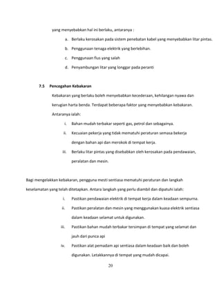 yang menyebabkan hal ini berlaku, antaranya :

                      a. Berlaku kerosakan pada sistem penebatan kabel yang menyebabkan litar pintas.

                      b. Penggunaan tenaga elektrik yang berlebihan.

                      c. Penggunaan fius yang salah

                      d. Penyambungan litar yang longgar pada peranti



       7.5   Pencegahan Kebakaran

              Kebakaran yang berlaku boleh menyebabkan kecederaan, kehilangan nyawa dan

              kerugian harta benda. Terdapat beberapa faktor yang menyebabkan kebakaran.

              Antaranya ialah:

                      i.   Bahan mudah terbakar seperti gas, petrol dan sebagainya.

                     ii.   Kecuaian pekerja yang tidak mematuhi peraturan semasa bekerja

                           dengan bahan api dan merokok di tempat kerja.

                    iii.   Berlaku litar pintas yang disebabkan oleh kerosakan pada pendawaian,

                           peralatan dan mesin.



Bagi mengelakkan kebakaran, pengguna mesti sentiasa mematuhi peraturan dan langkah

keselamatan yang telah ditetapkan. Antara langkah yang perlu diambil dan dipatuhi ialah:

                    i.     Pastikan pendawaian elektrik di tempat kerja dalam keadaan sempurna.

                    ii.    Pastikan peralatan dan mesin yang menggunakan kuasa elektrik sentiasa

                           dalam keadaan selamat untuk digunakan.

                   iii.    Pastikan bahan mudah terbakar tersimpan di tempat yang selamat dan

                           jauh dari punca api

                   iv.     Pastikan alat pemadam api sentiasa dalam keadaan baik dan boleh

                           digunakan. Letakkannya di tempat yang mudah dicapai.

                                                 20
 