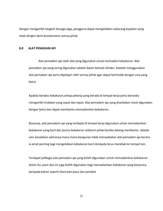 Dengan mengambil langkah berjaga-jaga, pengguna dapat mengelakkan sebarang kejadian yang

tidak diingini demi keselamatan semua pihak.


8.0   ALAT PEMADAM API


                Alat pemadam api ialah alat yang digunakan untuk memadam kebakaran. Alat

       pemadam api yang sering digunakan adalah dalam bentuk silinder. Kaedah menggunakan

       alat pemadam api perlu dipelajari oleh semua pihak agar dapat bertindak dengan cara yang

       betul.



       Apabila berlaku kebakaran,setiap pekerja yang berada di tempat kerja perlu bersedia

       mengambil tindakan yang cepat dan tepat. Alat pemadam api yang disediakan mesti digunakan

       dengan betul dan dapat membantu memadamkan kebakaran.



       Biasanya, alat pemadam api yang terdapat di tempat kerja digunakan untuk memadamkan

       kebakaran yang kecil dan punca kebakaran sebelum pihak bomba datang membantu. Adalah

       satu kesalahan sekiranya mana-mana bangunan tidak menyediakan alat pemadam api kerana

       ia amat penting bagi mengelakkan kebakaran kecil daripada terus merebak ke tempat lain.



       Terdapat pelbagai alat pemadam api yang boleh digunakan untuk memadamkan kebakaran.

       Selain itu, pasir dan air juga boleh digunakan bagi memadamkan kebakaran yang berpunca

       daripada bahan seperti tilam,kain,kayu dan perabot




                                               21
 