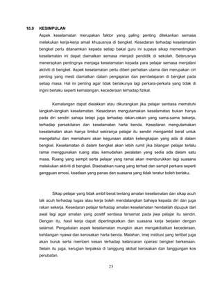 10.0   KESIMPULAN
       Aspek keselamatan merupakan faktor yang paling penting ditekankan semasa
       melakukan kerja-kerja amali khususnya di bengkel. Kesedaran terhadap keselamatan
       bengkel perlu ditanamkan kepada setiap bakal guru ini supaya sikap mementingkan
       keselamatan ini dapat diamalkan semasa menjadi pendidik di sekolah. Seterusnya
       menerapkan pentingnya menjaga keselamatan kepada para pelajar semasa menjalani
       aktiviti di bengkel. Aspek keselamatan perlu diberi perhatian utama dan merupakan ciri
       penting yang mesti diamalkan dalam pengajaran dan pembelajaran di bengkel pada
       setiap masa. Hal ini penting agar tidak berlakunya lagi perkara-perkara yang tidak di
       ingini berlaku seperti kemalangan, kecederaan terhadap fizikal.


              Kemalangan dapat dielakkan atau dikurangkan jika pelajar sentiasa mematuhi
       langkah-langkah keselamatan. Kesedaran mengutamakan keselamatan bukan hanya
       pada diri sendiri sahaja tetapi juga terhadap rakan-rakan yang sama-sama bekerja,
       terhadap persekitaran dan keselamatan harta benda. Kesedaran mengutamakan
       keselamatan akan hanya timbul sekiranya pelajar itu sendiri mengambil berat untuk
       mengetahui dan memahami akan kegunaan alatan kelengkapan yang ada di dalam
       bengkel. Keselamatan di dalam bengkel akan lebih rumit jika bilangan pelajar terlalu
       ramai menggunakan ruang atau kemudahan peralatan yang sedia ada dalam satu
       masa. Ruang yang sempit serta pelajar yang ramai akan memburukkan lagi suasana
       melakukan aktiviti di bengkel. Disebabkan ruang yang terhad dan sempit perkara seperti
       gangguan emosi, keadaan yang panas dan suasana yang tidak teratur boleh berlaku.




              Sikap pelajar yang tidak ambil berat tentang amalan keselamatan dan sikap acuh
       tak acuh terhadap tugas atau kerja boleh mendatangkan bahaya kepada diri dan juga
       rakan sekerja. Kesedaran pelajar terhadap amalan keselamatan hendaklah dipupuk dari
       awal lagi agar amalan yang positif sentiasa tersemat pada jiwa pelajar itu sendiri.
       Dengan itu, hasil kerja dapat dipertingkatkan dan suasana kerja berjalan dengan
       selamat. Pengabaian aspek keselamatan mungkin akan mengakibatkan kecederaan,
       kehilangan nyawa dan kerosakan harta benda. Malahan, imej institusi yang terlibat juga
       akan buruk serta memberi kesan terhadap kelancaran operasi bengkel berkenaan.
       Selain itu juga, kerugian terpaksa di tanggung akibat kerosakan dan tanggungan kos
       perubatan.

                                              25
 
