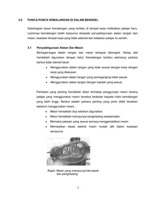 3.0   PUNCA-PUNCA KEMALANGAN DI DALAM BENGKEL


      Sebahagian besar kemalangan yang berlaku di tempat kerja melibatkan pelajar baru.
      Lazimnya kemalangan boleh berpunca daripada penyalahgunaan alatan tangan dan
      mesin, keadaan tempat kerja yang tidak selamat dan kelalaian pelajar itu sendiri.


      3.1    Penyalahgunaan Alatan Dan Mesin
             Berbagai-bagai alatan tangan dan mesin terdapat dibengkel. Setiap alat
             hendaklah digunakan dengan betul. Kemalangan berlaku sekiranya perkara
             berikut tidak diambil berat :
                        Menggunakan alatan tangan yang tidak sesuai dengan kerja dengan
                        kerja yang dilakukan.
                        Menggunakan alatan tangan yang pemegangnya tidak sesuai.
                        Menggunakan alatan tangan dengan kaedah yang sesuai.


             Perhatian yang penting hendaklah diberi terhadap penggunaan mesin kerana
             pelajar yang menggunakan mesin tersebut terdedah kepada risiko kemalangan
             yang lebih tinggi. Berikut adalah perkara penting yang perlu dititik beratkan
             sebelum menggunakan mesin :
                        Mesin hendaklah diuji sebelum digunakan.
                        Mesin hendaklah mempunyai penghadang keselamatan.
                        Memakai pakaian yang sesuai semasa menggendalikan mesin.
                        Memastikan dawai elektrik mesin mudah alih dalam keadaan
                        sempurna.




                      Rajah: Mesin yang mempunyai tali sawat
                             dan penghadang



                                                3
 