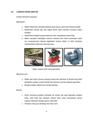 4.0   LANGKAH KESELAMATAN


      Amalan 4M terdiri daripada :

      Membersih :

                 Aspek fizikal iaitu memakai pakaian yang sesuai, apron dan berkasut getah.
                 Kebersihan mental iaitu dari aspek fikiran ialah memberi tumpuan dalam
                 bengkel.
                 Kebersihan bengkel supaya selamat untuk menjalankan kerja-kerja.
                 Mesin penyedut hampagas (vacuum cleaner) dan mesin pemampat udara
                 (air compressor/air blower) digalakkan kerana alatan ini lebih berkesan
                 membersihkan debu dan sisa-sisa kayu.




                            Rajah: antara mesin yang digunakan.

      Menyusun atur:


                 Alatan dan bahan disusun dengan kemas dan disimpan di tempat yang telah
                 ditetapkan supaya mudah diambil dan disimpan semula selepas digunakan.
                 Bangku-bangku diletak jauh semasa bekerja.

      Menilai:


                 Murid membuat penilaian terhadap diri sendiri dari segi ketepatan langkah
                 kerja, hasil kerja dan keadaan tempat kerja untuk memastikan semua
                 tugasan dilakukan dengan penuh sistematik.
                 Penilaian oleh guru terhadap nilai-nilai murni.



                                               6
 