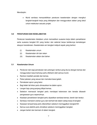 Mendisiplin:


                 Murid sentiasa mempraktikkan peraturan keselamatan dengan mengikut
                 langkah-langkah kerja yang ditetapkan dan menggunakan alatan yang betul
                 untuk melakukan sesuatu projek.




5.0   PERATURAN DAN KESELAMATAN


      Peraturan keselamatan diadakan untuk memastikan suasana kerja dalam persekitaran
      serta suasana bengkel KH yang teratur dan selamat tanpa berlakunya kemalangan
      ataupun kecederaan. Keselamatan am bengkel meliputi aspek yang berikut:

         (i)     Keselamatan umum
         (ii)    Keselamatan diri dan rakan
         (iii)   Keselamatan alatan dan bahan



5.1   Keselamatan Umum


         Peraturan dari segi pemakaian dan potongan rambut yang diurus dengan kemas dan
         menggunakan kasut bertutup perlu difahami oleh semua murid.
         Rambut mestilah pendek dan kemas.
         Pakai pakaian yang sesuai dan memakai kasut getah.
         Pemakaian apron yang betul.
         Bagi lelaki tali leher perlu dimasukkan ke dalam apron.
         Lengan baju yang panjang dilipat kemas.
         Sebelum memasuki bengkel perlu mendapat kebenaran dan berada dibawah
         pengawasan guru sepenuhnya.
         Keadaan persekitaran bengkel perlu dipastikan sentiasa kemas, bersih dan teratur.
         Sentiasa mematuhi arahan guru dan berhati-hati dalam setiap kerja di bengkel
         Kawasan tempat kerja perlu dibersihkan sebelum meninggalkan bengkel KH
         Semua suis elektrik perlu dimatikan sebelum meninggalkan bengkel.
         Jangan berlari dan bermain di dalam bengkel.


                                              7
 