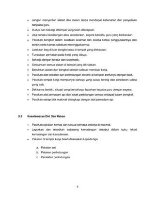 Jangan menyentuh alatan dan mesin tanpa mendapat kebenaran dan penyeliaan
         daripada guru.
         Duduk dan bekerja ditempat yang telah ditetapkan.
         Jika berlaku kemalangan atau kecederaan, segera beritahu guru yang berkenaan.
         Pastikan bengkel dalam keadaan selamat dan selesa ketika penggunaannya dan
         bersih serta kemas sebelum meninggalkannya.
         Letakkan beg di luar bengkel atau di tempat yang dikhaskan.
         Tumpukan perhatian pada kerja yang dibuat.
         Bekerja dengan teratur dan sistematik.
         Simpankan semua alatan di tempat yang dikhaskan.
         Bersihkan alatan dan bengkel setelah selesai membuat kerja.
         Pastikan alat kawalan dan perlindungan elektrik di bengkel berfungsi dengan baik.
         Pastikan tempat kerja mempunyai cahaya yang cukup terang dan peredaran udara
         yang baik.
         Sekiranya berlaku situasi yang berbahaya, laporkan kepada guru dengan segera.
         Pastikan alat pemadam api dan kotak pertolongan cemas terdapat dalam bengkel.
         Pastikan setiap bilik makmal dilengkapi dengan alat pemadam api.




5.2   Keselamatan Diri Dan Rakan


         Pastikan pakaian kemas dan sesuai semasa bekerja di makmal.
         Laporkan dan rekodkan sebarang kemalangan tersebut dalam buku rekod
         kemalangan dan kecederaan.
         Pakaian di tempat kerja boleh dikelaskan kepada tiga

            a. Pakaian am
            b. Pakaian perlindungan
            c. Peralatan perlindungan




                                            8
 