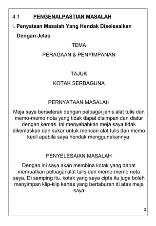 4.1     PENGENALPASTIAN MASALAH
i. Penyataan Masalah Yang Hendak Diselesaikan
 Dengan Jelas
                         TEMA
            PERAGAAN & PENYIMPANAN


                         TAJUK
                 KOTAK SERBAGUNA


               PERNYATAAN MASALAH
Meja saya berselerak dengan pelbagai jenis alat tulis dan
 memo-memo nota yang tidak dapat disimpan dan diatur
    dengan kemas. Ini menyebabkan meja saya tidak
dikemaskan dan sukar untuk mencari alat tulis dan memo
      kecil apabila saya hendak menggunakannya.


              PENYELESAIAN MASALAH
   Dengan ini saya akan membina kotak yang dapat
  memuatkan pelbagai alat tulis dan memo-memo nota
saya. Di samping itu, kotak yang saya cipta itu juga boleh
menyimpan klip-klip kertas yang bertaburan di atas meja
                          saya


                                                         3
 