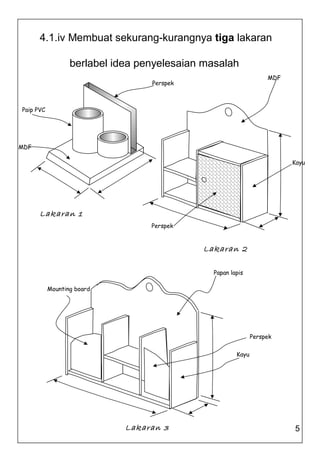 4.1.iv Membuat sekurang-kurangnya tiga lakaran

                  berlabel idea penyelesaian masalah
                                                                  MDF
                                  Perspek



Paip PVC




MDF

                                                                        Kayu




      Lakaran 1
                                  Perspek


                                            Lakaran 2

                                              Papan lapis

           Mounting board




                                                             Perspek

                                                      Kayu




                             Lakaran 3                                  5
 