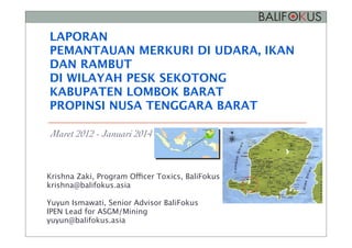 LAPORAN
PEMANTAUAN MERKURI DI UDARA, IKAN
DAN RAMBUT
DI WILAYAH PESK SEKOTONG
KABUPATEN LOMBOK BARAT
PROPINSI NUSA TENGGARA BARAT
Maret 2012 - Januari 2014
Gambar 3. Lokasi titik rawan Sekotong, kabupaten Lombok Barat, Nusa Tenggara Barat
Materi dan metode
BaliFokus melaksanakan uji rambut manusia di kedua situs PESK terpilih dengan prosedur
yang dikembangkan IPEN (2011). Sebanyak duapuluh spesimen rambut manusia diambil
untuk studi ini, yaitu 10 di daerah Poboya dan 10 di Sekotong. Biodiversity Research
Krishna Zaki, Program Officer Toxics, BaliFokus
krishna@balifokus.asia
Yuyun Ismawati, Senior Advisor BaliFokus
IPEN Lead for ASGM/Mining
yuyun@balifokus.asia
 