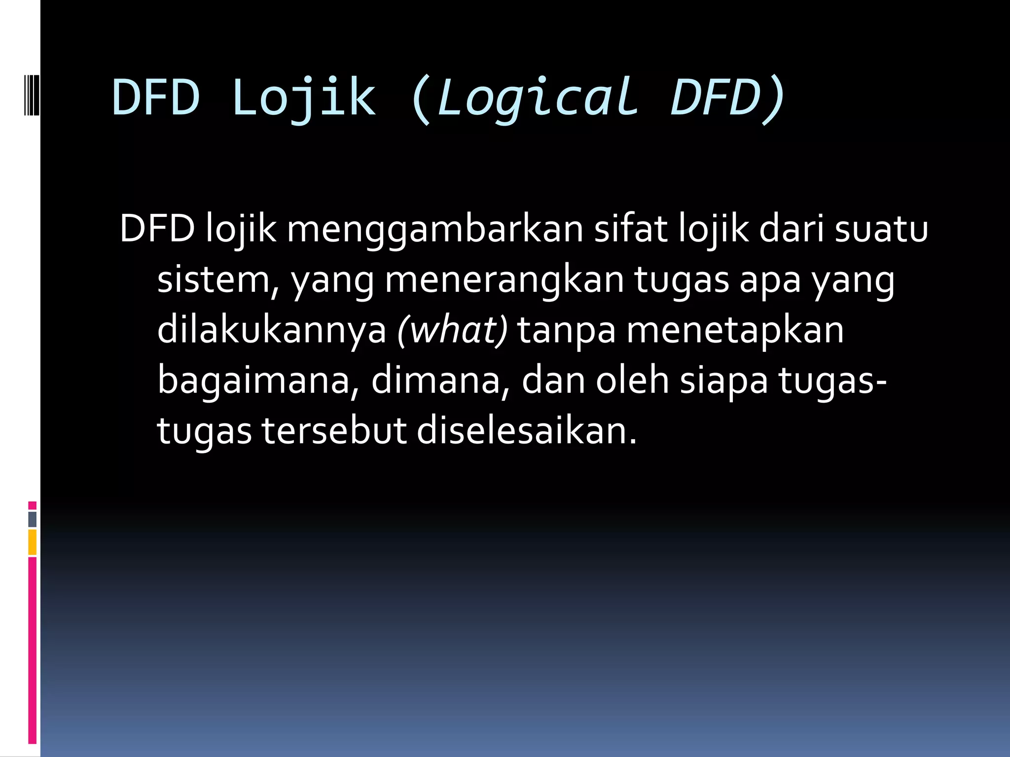 DFD Lojik (Logical DFD) 
DFD lojik menggambarkan sifat lojik dari suatu 
sistem, yang menerangkan tugas apa yang 
dilakukannya (what) tanpa menetapkan 
bagaimana, dimana, dan oleh siapa tugas-tugas 
tersebut diselesaikan. 
 