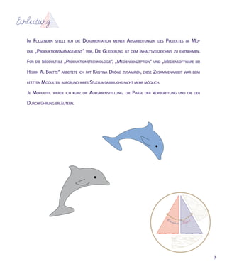 Einleitung

   Im Folgenden       stelle Ich dIe   dokumentatIon   meIner    ausarbeItungen       des   Projektes   Im   mo-

   dul   „ProduktIonsmanagement“        vor.   dIe glIederung   Ist dem InhaltsverzeIchnIs zu entnehmen.

   Für   dIe   modulteIle „ProduktIonstechnologIe“, „medIenkonzePtIon“              und   „medIensoFtware     beI

   herrn a. boltze“      arbeItete Ich mIt   krIstIna dröge   zusammen, dIese       zusammenarbeIt      war beIm

   letzten     modulteIl auFgrund Ihres studIumsabbruchs nIcht mehr möglIch.

   je modulteIl     werde Ich kurz dIe    auFgabenstellung,     dIe   Phase   der   vorbereItung   und dIe der

   durchFührung erläutern.




                                                                                                                    3
 