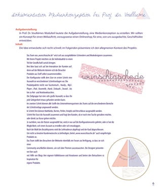 Dokumentation Medienkonzeption bei Prof. Dr. Voullieme

 Aufgabenstellung
    In Prof. Dr. Voullièmes Modulteil lautete die Aufgabenstellung, eine Medienkonzeption zu erstellen. Wir sollten
    ein Konzept für einen Webauftritt, vorzugsweise einen Onlineshop, für eine, von uns ausgedachte, Geschäftsidee
    entwicklen.
 Inhalt
    Die Idee entwickelte sich recht schnell; im Folgenden präsentiere ich den allegmeinen Kontext des Projekts:

           Das Team von „wunschtasche.de“ setzt sich aus ausgebildeten Schneidern und Modedesignern zusammen.
           Mit ihrem Projekt möchten sie die Individualität in einen
           Teil der Gesellschaft zurück bringen.
           Ihre Idee baut sich auf der Interaktion der Kunden auf;
           denn auf der Webseite können sich die Besucher
           Produkte aus Stoff selbst zusammenstellen.
           Der Konfigurator stellt dem User im ersten Schritt eine
           Auswahl an verschiedenen Schnittvorlagen vor. Die
           Produktpalette reicht von Taschentuch-, Handy-, Mp3-
           Player-, iPad-, Kosmetik-, Hand-, Einkaufs-, Strand- , bis
           hin zu Net- und Notebooktaschen.
           Die Zielgruppe hat eine sehr große Auswahl, so dass für
           jede Gelegenheit etwas gefunden werden kann.
           Im zweiten Schritt können alle Stoffe des Unternehmenspartners des Teams auf die verschiedenen Bereiche
           der Schnittvorlage angewandt werden.
           In Schritt Drei können Nahtfarbe, Borten, Perlen, Knöpfe und Verschlüsse ausgewählt werden.
           Schritt Vier fasst die Auswahl zusammen und fragt den Kunden, ob er noch eine Tasche gestalten möchte,
           oder direkt zur Kasse gehen möchte.
           Je nachdem, was der Nutzer ausgewählt hat, wird er nun auf die Konfigurationsseite geleitet, oder er hat die
           Möglichkeit, sich einen Account zu erstellen oder sich einzuloggen.
           Nach der Wahl des Bezahlsystems wird die Lieferadresse abgefragt und der Kauf abgeschlossen.
           Um nicht so kreative Kundenwünsche zu befriedigen, bietet „www.wunschtasche.de“ auch vorgefertigte
           Produkte an.
           Das Team stellt den Besuchern der Webseite ebenfalls ein Forum zur Verfügung, so dass sie sich
           einer
           Community anschließen können, um sich über Themen auszutauschen. Die Designer präsentie-
           ren hier auch
           mit Hilfe von Blogs ihre eigenen Kollektionen und Kreationen und bieten den Betrachtern so
           Inspiration für
           eigene Produkte.




                                                                                                                          6
 