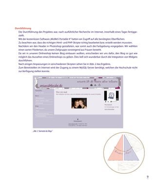 Durchführung
  Die Durchführung des Projektes war, nach ausführlicher Recherche im Internet, innerhalb eines Tages fertigge-
  stellt.
  Mit der kostenlosen Software „MoWeS Portable II“ hatten wir Zugriff auf alle benötigten Oberflächen.
  Zu beachten war, dass die richtigen Html- und PHP-Skripte richtig bearbeitet bzw. erstellt werden musssten.
  Nachdem wir den Header in Photoshop gestalteten, war somit auch die Farbgebung vorgegeben. Wir wählten
  einen zarten Fliederton, da unsere Zielgruppe vorwiegend aus Frauen besteht.
  Da wir in unseren Onlineshop keinen Blog einbauen wollten, entschieden wir uns dafür, den Blog so gut wie
  möglich das Aussehen eines Onlineshops zu geben. Dies ließ sich wunderbar durch die Integration von Widgets
  durchführen.
  Nach einigen Anpassungen in verschiedenen Skripten sehen Sie in Abb. 2 das Ergebnis.
  Zum Bereitstellen im Internet wird der Zugang zu einem MySQL-Server benötigt, welchen die Hochschule nicht
  zur Verfügung stellen konnte.




                „Abb. 2: Startseite des Blogs“




                                                                                                                  9
 