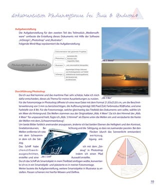 Dokumentation Mediensoftware bei Frau B. Andronis

 Aufgabenstellung
    Die Aufgabenstellung für den zweiten Teil des Teilmoduls „Mediensoft-
    ware“ umfasste die Erstellung dieses Dokuments mit Hilfe der Software
    „InDesign“, „Photoshop“ und „Illustrator“.
    Folgende Mind-Map repräsentiert die Aufgabenstellung:




                                                                                 „Abb. 3: Himmel“




 Durchführung Photoshop
   Da ich aus Kiel komme und das maritime Flair sehr schätze, habe ich mich
   dafür entschieden, dieses als Thema für meine Ausarbeitungen zu nutzen. „Abb. 4: Meer“
   Für die Fotomontage in Photoshop öffnete ich eine neue Datei mit dem Format 21,03x25,03 cm, um die Beschnit-
   terweiterung von 3 mm zu berücksichtigen, die Auflösung beträgt 300 Pixel/Zoll, Farbmodus RGBFarbe, und eine
   Farbtiefe von 8 Bit. Für die Fotomontage, welche gleichzeitig das Titelbild des Dokuments sein sollte, wählte ich
   ein Meer als Hintergrund. Die Wellen stammen aus der Originaldatei „Abb. 4 Meer“. Da ich den Himmel der „Abb.
   4 Meer“ für unpassend hielt, fügte ich „Abb. 3 Himmel“ als Ebene unter die Wellen ein und versäuberte die Kante
   der Wellen mit dem „Schwammwerkzeug“.
   Um beide Bilder farblich aneinander anzupassen, änderte ich bei beiden Ebenen die Helligkeit und den Kontrast,
   Gradationskurven,       Be-                     lichtung und die Sättigung, so dass sie zueinander passten. Bei den
   Wellen entfernte ich rote                                           Flecken (durch das Sonnenlicht entstanden)
   mit dem Schwamm-                                                    werkzeug,
   in dem ich die Sät-                                                tigung ent-
   zog.
   Das Schiff habe                                              ich mit dem „Zei-
   chenstiftwerk-                                             zeug“ in Photoshop
   ausgeschnitten,                                         indem ich einen Pfad
   erstellte und eine „Abb. 5: Schif “                Auswahl erstellte.
   Da ich das Schiff als Smartobjekt in mein Titelblatt einfügen wollte, konvertier-
   te ich es in ein Smartobjekt und platzierte es in meiner Fotomontage.
   Weiter lautete die Aufgabenstellung, weitere Smartobjekte in Illustrator zu er-
   stellen. Passen schienen mir hierfür Möwen und Delfine.


                                                                                                                         10
 