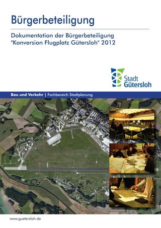 Bürgerbeteiligung
Dokumentation der Bürgerbeteiligung
"Konversion Flugplatz Gütersloh" 2012




Bau und Verkehr | Fachbereich Stadtplanung




www.guetersloh.de
 