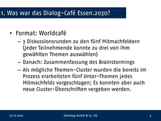 1. Was war das Dialog-Café Essen.2030?


  • Format: Worldcafé
       – 3 Diskussionsrunden zu den fünf Mitmachfeldern
         (jeder Teilnehmende konnte zu drei von ihm
         gewählten Themen auswählen)
       – Danach: Zusammenfassung des Brainstormings
       – Als mögliche Themen-Cluster wurden die bereits im
         Prozess erarbeiteten fünf Unter-Themen jedes
         Mitmachfelds vorgeschlagen; Es konnten aber auch
         neue Cluster-Überschriften vergeben werden.



  01.10.2012             Zebralog GmbH & Co. KG              5
 