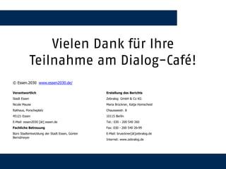 Vielen Dank für Ihre
              Teilnahme am Dialog-Café!
© Essen.2030 www.essen2030.de/

Verantwortlich                                         Erstellung des Berichts
Stadt Essen                                            Zebralog GmbH & Co KG
Nicole Mause                                           Maria Brückner, Katja Homscheid
Rathaus, Porscheplatz                                  Chausseestr. 8
45121 Essen                                            10115 Berlin
E-Mail: essen2030 [ät] essen.de                        Tel.: 030 - 200 540 260
Fachliche Betreuung                                    Fax: 030 - 200 540 26-99
Büro Stadtentwicklung der Stadt Essen, Günter          E-Mail: brueckner[ät]zebralog.de
Berndmeyer
                                                       Internet: www.zebralog.de




01.10.2012                                      Zebralog GmbH & Co. KG                    55
 