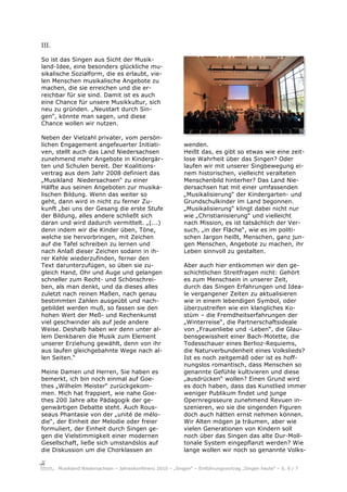 III.

So ist das Singen aus Sicht der Musik-
land-Idee, eine besonders glückliche mu-
sikalische Sozialform, die es erlaubt, vie-
len Menschen musikalische Angebote zu
machen, die sie erreichen und die er-
reichbar für sie sind. Damit ist es auch
eine Chance für unsere Musikkultur, sich
neu zu gründen. „Neustart durch Sin-
gen“, könnte man sagen, und diese
Chance wollen wir nutzen.

Neben der Vielzahl privater, vom persön-
lichen Engagement angefeuerter Initiati-                     wenden.
ven, stellt auch das Land Niedersachsen                      Heißt das, es gibt so etwas wie eine zeit-
zunehmend mehr Angebote in Kindergär-                        lose Wahrheit über das Singen? Oder
ten und Schulen bereit. Der Koalitions-                      laufen wir mit unserer Singbewegung ei-
vertrag aus dem Jahr 2008 definiert das                      nem historischen, vielleicht veralteten
„Musikland Niedersachsen“ zu einer                           Menschenbild hinterher? Das Land Nie-
Hälfte aus seinen Angeboten zur musika-                      dersachsen hat mit einer umfassenden
lischen Bildung. Wenn das weiter so                          „Musikalisierung“ der Kindergarten- und
geht, dann wird in nicht zu ferner Zu-                       Grundschulkinder im Land begonnen.
kunft „bei uns der Gesang die erste Stufe                    „Musikalisierung“ klingt dabei nicht nur
der Bildung, alles andere schließt sich                      wie „Christianisierung“ und vielleicht
daran und wird dadurch vermittelt. „(...)                    nach Mission, es ist tatsächlich der Ver-
denn indem wir die Kinder üben, Töne,                        such, „in der Fläche“, wie es im politi-
welche sie hervorbringen, mit Zeichen                        schen Jargon heißt, Menschen, ganz jun-
auf die Tafel schreiben zu lernen und                        gen Menschen, Angebote zu machen, ihr
nach Anlaß dieser Zeichen sodann in ih-                      Leben sinnvoll zu gestalten.
rer Kehle wiederzufinden, ferner den
Text darunterzufügen, so üben sie zu-                        Aber auch hier entkommen wir den ge-
gleich Hand, Ohr und Auge und gelangen                       schichtlichen Streitfragen nicht: Gehört
schneller zum Recht- und Schönschrei-                        es zum Menschsein in unserer Zeit,
ben, als man denkt, und da dieses alles                      durch das Singen Erfahrungen und Idea-
zuletzt nach reinen Maßen, nach genau                        le vergangener Zeiten zu aktualisieren
bestimmten Zahlen ausgeübt und nach-                         wie in einem lebendigen Symbol, oder
gebildet werden muß, so fassen sie den                       überzustreifen wie ein klangliches Ko-
hohen Wert der Meß- und Rechenkunst                          stüm – die Fremdheitserfahrungen der
viel geschwinder als auf jede andere                         „Winterreise“, die Partnerschaftsideale
Weise. Deshalb haben wir denn unter al-                      von „Frauenliebe und -Leben“, die Glau-
lem Denkbaren die Musik zum Element                          bensgewissheit einer Bach-Motette, die
unserer Erziehung gewählt, denn von ihr                      Todesschauer eines Berlioz-Requiems,
aus laufen gleichgebahnte Wege nach al-                      die Naturverbundenheit eines Volkslieds?
len Seiten.“                                                 Ist es noch zeitgemäß oder ist es hoff-
                                                             nungslos romantisch, dass Menschen so
Meine Damen und Herren, Sie haben es                         genannte Gefühle kultivieren und diese
bemerkt, ich bin noch einmal auf Goe-                        „ausdrücken“ wollen? Einen Grund wird
thes „Wilhelm Meister“ zurückgekom-                          es doch haben, dass das Kunstlied immer
men. Mich hat frappiert, wie nahe Goe-                       weniger Publikum findet und junge
thes 200 Jahre alte Pädagogik der ge-                        Opernregisseure zunehmend Revuen in-
genwärtigen Debatte steht. Auch Rous-                        szenieren, wo sie die singenden Figuren
seaus Phantasie von der „unité de mélo-                      doch auch hätten ernst nehmen können.
die“, der Einheit der Melodie oder freier                    Wir Alten mögen ja träumen, aber wie
formuliert, der Einheit durch Singen ge-                     vielen Generationen von Kindern soll
gen die Vielstimmigkeit einer modernen                       noch über das Singen das alte Dur-Moll-
Gesellschaft, ließe sich umstandslos auf                     tonale System eingepflanzt werden? Wie
die Diskussion um die Chorklassen an                         lange wollen wir noch so genannte Volks-


       Musikland Niedersachsen – Jahreskonferenz 2010 – „Singen“ – Einführungsvortrag „Singen heute“ – S. 6 / 7
 