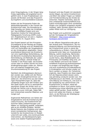 einer Singumgebung, in der Singen lang-                      Evaluiert wird das Projekt mit standardi-
fristig regelmäßig und angeleitet durch-                     sierten Bögen, bei denen ErzieherInnen
geführt wird. In zwei Projektphasen von                      und Eltern die selben Fragen zur Selbst-
jeweils 18 Monaten wird das Programm                         und Fremdeinschätzung des Kindes be-
durchgeführt und anschließend evaluiert.                     antworten. Ropeter bemerkte, dass für
                                                             eine umfassende wissenschaftliche Eva-
Anders als bei Primacanta finden die                         luation Kontrollgruppen ohne verstärktes
Weiterbildungstreffen in der Freizeit der                    Singen zum Vergleich eingesetzt werden
Erzieherinnen statt. Die Anmeldung er-                       müssten, dafür stünden jedoch die finan-
folgt freiwillig von Seiten der Kindergär-                   ziellen Mittel nicht zur Verfügung.
ten. Das KiSINGa-Projekt wird vom
Deutschen Institut für Internationale                        Das Projekt wird ausführlich vorgestellt
Pädagogische Forschung (DIPF) evalu-                         auf der Homepage der Singakademie
iert. Projektzeitraum ist vom 1. Septem-                     Hardegsen: http://www.kantorei-
ber 2009 bis 31. August 2012.                                hardegsen.de/129.html

Das Projekt basiert auf drei Prinzipien:                     In der offenen Gesprächsrunde gab es
Grundlegend ist der Montag als Singtag                       den Anstoß einer Teilnehmerin, die mu-
festgelegt. Anfangs wird ein Modellunter-                    sikalische Bildung und Stimmerziehung
richt von Fachkräften der Singakademie                       der ErzieherInnen schon in deren Be-
an den Kindergärten abgehalten. Daran                        rufsausbildung zu fördern. Dies traf den
anschließend bekommen die ErzieherIn-                        Kernpunkt einer Idee von musikalischer
nen eine regelmäßige Weiterbildung, die                      Bildung, welche langfristig, flächendec-
die Bereiche musikalisches Basiswissen,                      kend und grundständig wäre. Bemerkt
Stimmbildung und Methodik der Lieder-                        wurde hierzu, dass Modellprojekte wie
arbeitung umfasst. Zeitnah findet ein                        Primacanta und KiSINGa nötig sind, um
Transfer in die Praxis statt: Die Erziehe-                   in den Medien und durch die wissen-
rInnen üben im dritten Schritt mit ihren                     schaftliche Evaluierung Aufmerksamkeit
Kindergartengruppen Lieder ein. Motiva-                      zu erregen und langfristig das Singen
tion und eigenes Engagement sind                             und eine musikalische Grundausbildung
Grundvoraussetzung für das Projekt.                          in Kindergärten und Schulen wieder zur
                                                             Norm werden zu lassen. Ein Teilnehmer
Nachdem die Anfangsskepsis überwun-                          ergänzte, dass Projekte wie diese eigent-
den worden war, stellte sich die Motiva-                     lich die Reparaturarbeit dessen seien,
tion bei den KindergärtnernInnen von                         was jahrelang versäumt worden war. Die
selbst ein. Die Erkenntnis aus den bishe-                    Aufforderung an die Politik, die musikali-
rigen Praxiserfahrungen ist, dass das                        sche Bildung von Anfang an, und auch in
verstärkte Singen auch den Kindern gro-                      der Ausbildung von LehrernInnen und
ßen Spaß macht und es zu assoziativem                        ErzieherInnen zu fördern, stand ab-
spontanen Singen der Kinder auch un-                         schließend im Raum. Eine solche Institu-
terhalb der Woche und zu Hause kommt,                        tionalisierung müsse allerdings auch mit
welches es zuvor nicht gab. Dabei fällt                      Leben gefüllt werden. Musik eröffnet
kein Unterschied zwischen Mädchen und                        durch sich selbst die Chance, zu begei-
Jungen auf.                                                  stern, so die Meinung der Arbeitsgrup-
                                                             pen-TeilnehmerInnen.
Ergänzende Maßnahmen von Seiten der
Singakademie sind die Erweiterung des
Liedcurriculums; die ErzieherInnen be-
kommen dabei Liedsammlungen und -
blätter zur Verfügung gestellt. Außerdem
gibt es ein KiSINGa-Singfest. Wertbil-
dende Faktoren des Projektes sind neben
einem kompetenten Fachpersonal, das
Vorbild für die ErzieherInnen im Modell-
unterricht sein sollte, eine kontinuierliche
Intervention, wie Nachbesprechungen,
sowie eine stabile Projektorganisation.
                                                             Das Protokoll führte Mechthild Schlumberger.


      Musikland Niedersachsen – Jahreskonferenz 2010 – „Singen“ – Protokoll „Sozialisierung durch Singen“ – S.3/3
 