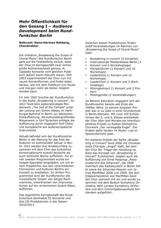Mehr Öffentlichkeit für
den Gesang I – Audience
Development beim Rund-
funkchor Berlin
Referent: Hans-Herman Rehberg,                                  Zwischen diesen Produktionen finden
Chordirektor                                                    zwölf Veranstaltungen im Rahmen von
                                                                „Broadening the Scope of Choral Music“
                                                                statt:
Die Initiative „Broadening the Scope of
Choral Music“ des Rundfunkchor Berlin                           •    Broadening in concert (5 Konzerte)
geht auf die Feststellung zurück, dass                          •    Internationale Meisterklasse Berlin (1
der Chor im Kerngeschäft zwar immer                             •    Konzert und 6 Workshoptage)
große Aufmerksamkeit genoss, A-                                 •    KlangKulturen (1 Konzert und 10
Cappella-Konzerte vom gleichen Publi-                                Workshops)
kum jedoch kaum besucht waren. Seit                             •    Liederbörse (1 Konzert und 12
2003 experimentiert der Chor nun mit                                 Workshops)
neuen Konzertformen und findet dabei                            •    LeaderChor (1 Konzert und 3 Work-
heraus, wie mit dem Publikum von heute                               shoptage)
und morgen mehr als bisher möglich                              •    Mitsingkonzert (1 Konzert und 2 Pro-
werden kann.                                                         ben)
                                                                •    Mitsingprobe (2 Veranstaltungen)
Im Jahr 2007 brachte der Rundfunkchor
in der Reihe „Broadening in concert“, Sir                       Im Bereich Education engagiert sich der
John Taverners siebenstündiges Mei-                             Rundfunkchor bereits seit Ende der
sterwerk „The Veil of the Temple“ unter                         1990er Jahre. In seinem jüngsten Pro-
der Leitung von Simon Halsey im Ham-                            jekt war er zu Gast in einer Grundschule
burger Bahnhof in Berlin zur deutschen                          in Berlin-Marzahn. Mit rund 150 Schüle-
Erstaufführung. Als kulturübergreifendes                        rInnen der 5. und 6. Klasse erarbeitete
Riesenwerk in fünf Sprachen erfolgte die                        der Chor über drei Monate ein interdiszi-
Aufführung durch insgesamt fünf Chöre                           plinäres Projekt zu Rodion Shchedrins
und europäische wie außereuropäische                            Chorwerk „Der versiegelte Engel“. Die
Instrumente.                                                    Proben dafür fanden im Musik- und im
                                                                Sportunterricht statt.
Aktuell befindet sich der Rundfunkchor
Berlin in der Planung für das Fest der                          Ein weiteres Projekt der Reihe „Broade-
Kulturen im kommenden Januar in Ber-                            ning in Concert“ fand 2006 mit Christian
lin. Dort werden drei Amateurchöre zu-                          Josts Choroper „Angst“ statt, bei dem
sammen mit dem Chor des türkischen                              der Chor der Träger der Handlung ist.
Konservatoriums sowohl deutsche als                             Dass das Konzept von „Broadening in
auch türkische Werke aufführen. Für ei-                         Concert“ funktioniert, zeigten auch die
nen zweiten Programmteil wurde ein                              Aufführung von Ernst Peppings „Passi-
Gospel-Spezialist eingeladen, um mit ei-                        onsbericht des Johannes“, die 2008
nem Projektchor aus den verschiedenen                           mehrfach das Radialsystem in Berlin füll-
Chorszenen und Kulturen Berlins ein                             te sowie die Johannes-Passion von Ja-
Konzert zu erarbeiten. Im dritten Pro-                          mes MacMillan 2008 und 2009. Die Auf-
grammteil wird der Rundfunkchor die                             tragskomposition von MacMillan band
musikalische Vesper von Sergej Rach-                            den Chor szenisch mit ein und wurde zu-
maninow, unterbrochen von Improvisa-                            sammen mit dem Boston Symphony Or-
tionen auf der armenischen Duduk-Oboe,                          chestra, dem London Symphony Orche-
aufführen.                                                      stra und dem Concertgebouworkest Am-
                                                                sterdam aufgeführt.
Das eigentliche Kerngeschäft des Rund-
funkchors beinhaltet 55 Konzerte und
drei CD-Produktionen in der Saison
2010/2011.



     Musikland Niedersachsen – Jahreskonferenz 2010 – „Singen“ – Protokoll „Mehr Öffentlichkeit für den Gesang“ S. 1 / 6
 