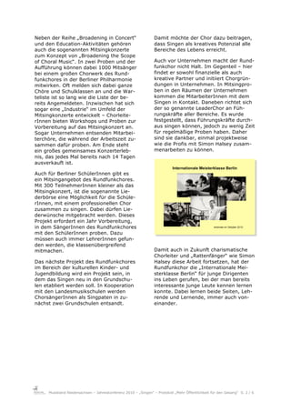 Neben der Reihe „Broadening in Concert“                         Damit möchte der Chor dazu beitragen,
und den Education-Aktivitäten gehören                           dass Singen als kreatives Potenzial alle
auch die sogenannten Mitsingkonzerte                            Bereiche des Lebens erreicht.
zum Konzept von „Broadening the Scope
of Choral Music“. In zwei Proben und der                        Auch vor Unternehmen macht der Rund-
Aufführung können dabei 1000 Mitsänger                          funkchor nicht Halt. Im Gegenteil – hier
bei einem großen Chorwerk des Rund-                             findet er sowohl finanzielle als auch
funkchores in der Berliner Philharmonie                         kreative Partner und initiiert Chorgrün-
mitwirken. Oft melden sich dabei ganze                          dungen in Unternehmen. In Mitsingpro-
Chöre und Schulklassen an und die War-                          ben in den Räumen der Unternehmen
teliste ist so lang wie die Liste der be-                       kommen die MitarbeiterInnen mit dem
reits Angemeldeten. Inzwischen hat sich                         Singen in Kontakt. Daneben richtet sich
sogar eine „Industrie“ im Umfeld der                            der so genannte LeaderChor an Füh-
Mitsingkonzerte entwickelt – Chorleite-                         rungskräfte aller Bereiche. Es wurde
rInnen bieten Workshops und Proben zur                          festgestellt, dass Führungskräfte durch-
Vorbereitung auf das Mitsingkonzert an.                         aus singen können, jedoch zu wenig Zeit
Sogar Unternehmen entsenden Mitarbei-                           für regelmäßige Proben haben. Daher
terchöre, die während der Arbeitszeit zu-                       sind sie dankbar, einmal projektweise
sammen dafür proben. Am Ende steht                              wie die Profis mit Simon Halsey zusam-
ein großes gemeinsames Konzerterleb-                            menarbeiten zu können.
nis, das jedes Mal bereits nach 14 Tagen
ausverkauft ist.

Auch für Berliner SchülerInnen gibt es
ein Mitsingangebot des Rundfunkchores.
Mit 300 TeilnehmerInnen kleiner als das
Mitsingkonzert, ist die sogenannte Lie-
derbörse eine Möglichkeit für die Schüle-
rInnen, mit einem professionellen Chor
zusammen zu singen. Dabei dürfen Lie-
derwünsche mitgebracht werden. Dieses
Projekt erfordert ein Jahr Vorbereitung,
in dem SängerInnen des Rundfunkchores
mit den SchülerInnen proben. Dazu
müssen auch immer LehrerInnen gefun-
den werden, die klassenübergreifend
mitmachen.                                                      Damit auch in Zukunft charismatische
                                                                Chorleiter und „Rattenfänger“ wie Simon
Das nächste Projekt des Rundfunkchores                          Halsey diese Arbeit fortsetzen, hat der
im Bereich der kulturellen Kinder- und                          Rundfunkchor die „Internationale Mei-
Jugendbildung wird ein Projekt sein, in                         sterklasse Berlin“ für junge Dirigenten
dem das Singen neu in den Grundschu-                            ins Leben gerufen, bei der man bereits
len etabliert werden soll. In Kooperation                       interessante junge Leute kennen lernen
mit den Landesmusikschulen werden                               konnte. Dabei lernen beide Seiten, Leh-
ChorsängerInnen als Singpaten in zu-                            rende und Lernende, immer auch von-
nächst zwei Grundschulen entsandt.                              einander.




     Musikland Niedersachsen – Jahreskonferenz 2010 – „Singen“ – Protokoll „Mehr Öffentlichkeit für den Gesang“ S. 2 / 6
 