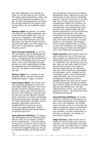 gab zehn Meldungen. Sie müssen die                              gar aus Übersee und es ist eine schöne,
Leute mit auf den Weg zu sich nehmen.                           nachhaltige Sache. Natürlich ist auch die
Wir haben viele ehrenamtliche Helfer, die                       Vernetzung mit den Schulen nachhaltig
wir auf diese Weise kennengelernt ha-                           gedacht. Und das ist sie auch in der Rea-
ben. Es gibt viele Begeisterte, die mithel-                     lität, denn immer wieder und auch flä-
fen und die wiederum eine eigene Com-                           chendeckend melden sich Schulen, um
munity haben, die sie zusätzlich mobili-                        mitzumachen. Auch das Singen in den
sieren.                                                         Grundschulen wird bestimmt gut voran-
                                                                kommen. Wir arbeiten dafür mit dem
Markus Lüdke: Wunderbar, Sie haben                              Berliner Sängerbund und dem Deutschen
uns jetzt sehr sinnfällig dargestellt, was                      Chorverband zusammen. Wir haben
es für einen Wert haben kann, sich im                           einmal klein mit den Familienkonzerten
Internet zu engagieren. Herr Rehberg,                           angefangen, die mal funktionierten und
gibt es einen nachweisbaren Fluss von                           mal nicht. Dann kam die Idee, ein Sän-
Menschen, die über die Audience Deve-                           gerfest zu veranstalten. Alle Amateur-
lopment-Aktivitäten zum Chor finden und                         chöre wurden angeschrieben und dann
dann auch in die anderen, regulären                             im Haus des Rundfunks zum Singen ge-
Konzerte gehen?                                                 bracht. Daraus ist dann das Mitsingkon-
                                                                zert in der Philharmonie gewachsen.
Hans-Hermann Rehberg: Ja, wir ha-
ben das Gefühl, dass die Beteiligten der                        Roger Cericius: Alles braucht einen Im-
außerordentlichen Projekte inzwischen                           puls und den hat man in Hannover ge-
auch zur Fangemeinde des Rundfunkcho-                           setzt, obwohl wir inzwischen ein nieder-
res über die Mitsingkonzerte hinaus ge-                         sächsisches Festival sind, das in Hanno-
hören. Seit es das Mitsingkonzert gibt,                         ver stattfindet. Zur Vernetzung ist zu sa-
können wir einen regelmäßigen Anstieg                           gen, dass wir seit vielen Jahren mit der
der Mitglieder des Freundeskreises ver-                         Hochschule für Musik und Theater in
zeichnen. Ich glaube, diese Arbeit zahlt                        Hannover Meisterkurse für klassische
sich aus.                                                       und Jazz-/Rock-/Popmusik veranstalten.
                                                                Wir überlegen, ob wir Projekte mit Ein-
Markus Lüdke: Nun möchten wir das                               richtungen machen, die am Rande das
Gespräch öffnen und dem Plenum die                              Festival streifen, wie z.B. eine Lehrer-
Möglichkeit geben, Fragen zu stellen.                           fortbildung im Beatboxing. Die A-
                                                                cappella-Woche war auch oft ein Impuls
Hans-Jürgen Ollech: Das waren jetzt                             für Chorgründungen. Es gab die letzten
zwei klassische Beispiele, die sich auf                         zwei Jahre ein Open-Air-Konzert auf dem
zwei lokale Städte beziehen. Wenn man                           Platz vor der Marktkirche, zum dem
auf den Verband in Niedersachsen und                            3000 Menschen kamen, die sonst nicht
Bremen schaut, dann sieht die Welt an-                          gekommen wären – das hatte auch eine
ders aus. Herr Rehberg, inwieweit arbei-                        Multiplikationswirkung.
ten Sie auch mit dem Berliner Chorver-
band zusammen und welche nachhaltige                            Hans-Hermann Rehberg: Ein großes
Wirkung hat das Ganze bezogen auf Ber-                          Problem im Hinblick auf Vernetzung ist,
lin? Wird regelmäßig in Schulen und Kin-                        dass viele Institutionen aus Imagegrün-
dergärten gesungen? Auch die A-                                 den nur für sich kämpfen. Wir würden
cappella-Woche in Hannover ist ein                              mehr erreichen, wenn wir unser Ego ab-
Event, das regelmäßig läuft. Welche                             legen und glauben, dass wir gemeinsam
nachhaltige Wirkung hat dieses Festival                         mehr erreichen. In Berlin kann ich mir
im Bereich Hannover?                                            gut vorstellen, mit den Hochschulen zu-
                                                                sammen zu arbeiten. Ich glaube, wir
Hans-Hermann Rehberg: Ich glaube,                               sind stärker zusammen.
das Mitsingkonzert ist ein Beispiel dafür,
dass es nicht nur ein lokales, sondern –                        Roger Cericius: Dabei können die öf-
ohne zu übertreiben – auch ein weltwei-                         fentlichen Einrichtungen auch mehr da-
tes Event ist. Ein Mal im Jahr ist der Pe-                      zulernen, wenn sie begreifen und sehen,
tersplatz nicht in Rom, sondern in Berlin.                      dass Impulse von außen nicht nur etwas
Es kommen Sangesfreudige aus der gan-                           verlangen, sondern auch etwas geben
zen Bundesrepublik, aus Europa und so-                          können.


        Musikland Niedersachsen – Jahreskonferenz 2010 – „Singen“ – Protokoll „Mehr Öffentlichkeit f. d. Gesang“ – S. 5/6
 