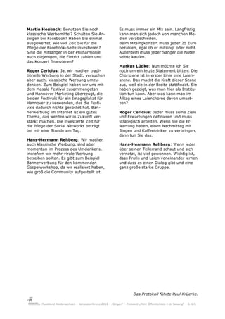 Martin Heubach: Benutzen Sie noch                              Es muss immer ein Mix sein. Langfristig
klassische Werbemittel? Schalten Sie An-                       kann man sich jedoch von manchen Me-
zeigen bei Facebook? Haben Sie einmal                          dien verabschieden.
ausgewertet, wie viel Zeit Sie für die                         Beim Mitsingkonzert muss jeder 25 Euro
Pflege der Facebook-Seite investieren?                         bezahlen, egal ob er mitsingt oder nicht.
Sind die Mitsänger in der Philharmonie                         Außerdem muss jeder Sänger die Noten
auch diejenigen, die Eintritt zahlen und                       selbst kaufen.
das Konzert finanzieren?
                                                               Markus Lüdke: Nun möchte ich Sie
Roger Cericius: Ja, wir machen tradi-                          noch um ein letzte Statement bitten: Die
tionelle Werbung in der Stadt, versuchen                       Chorszene ist in erster Linie eine Laien-
aber auch, klassische Werbung umzu-                            szene. Das macht die Kraft dieser Szene
denken. Zum Beispiel haben wir uns mit                         aus, weil sie in der Breite stattfindet. Sie
dem Masala Festival zusammengetan                              haben gezeigt, was man hier als Institu-
und Hannover Marketing überzeugt, die                          tion tun kann. Aber was kann man im
beiden Festivals für ein Imageplakat für                       Alltag eines Laienchores davon umset-
Hannover zu verwenden, das die Festi-                          zen?
vals dadurch nichts gekostet hat. Ban-
nerwerbung im Internet ist ein gutes                           Roger Cericius: Jeder muss seine Ziele
Thema, das werden wir in Zukunft ver-                          und Erwartungen definieren und muss
stärkt machen. Die investierte Zeit für                        strategisch arbeiten. Wenn Sie die Er-
die Pflege der Social Networks beträgt                         wartung haben, einen Nachmittag mit
bei mir eine Stunde am Tag.                                    Singen und Kaffeetrinken zu verbringen,
                                                               dann tun Sie das.
Hans-Hermann Rehberg: Wir machen
auch klassische Werbung, sind aber                             Hans-Hermann Rehberg: Wenn jeder
momentan im Prozess des Umdenkens,                             über seinen Tellerrand schaut und sich
inwiefern wir mehr virale Werbung                              vernetzt, ist viel gewonnen. Wichtig ist,
betreiben sollten. Es gibt zum Beispiel                        dass Profis und Laien voneinander lernen
Bannerwerbung für den kommenden                                und dass es einen Dialog gibt und eine
Gospelworkshop, da wir realisiert haben,                       ganz große starke Gruppe.
wie groß die Community aufgestellt ist.




                                                                          Das Protokoll führte Paul Krüerke.

       Musikland Niedersachsen – Jahreskonferenz 2010 – „Singen“ – Protokoll „Mehr Öffentlichkeit f. d. Gesang“ – S. 6/6
 