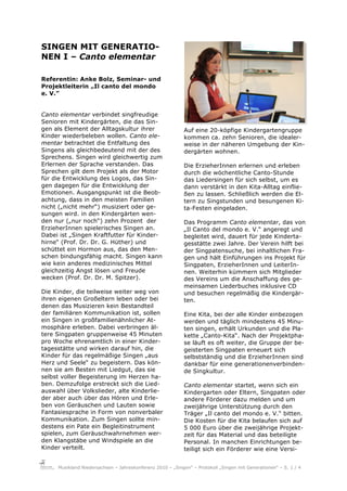 SINGEN MIT GENERATIO-
NEN I – Canto elementar

Referentin: Anke Bolz, Seminar- und
Projektleiterin „Il canto del mondo
e. V.”


Canto elementar verbindet singfreudige
Senioren mit Kindergärten, die das Sin-
gen als Element der Alltagskultur ihrer                    Auf eine 20-köpfige Kindergartengruppe
Kinder wiederbeleben wollen. Canto ele-                    kommen ca. zehn Senioren, die idealer-
mentar betrachtet die Entfaltung des                       weise in der näheren Umgebung der Kin-
Singens als gleichbedeutend mit der des                    dergärten wohnen.
Sprechens. Singen wird gleichwertig zum
Erlernen der Sprache verstanden. Das                       Die ErzieherInnen erlernen und erleben
Sprechen gilt dem Projekt als der Motor                    durch die wöchentliche Canto-Stunde
für die Entwicklung des Logos, das Sin-                    das Liedersingen für sich selbst, um es
gen dagegen für die Entwicklung der                        dann verstärkt in den Kita-Alltag einflie-
Emotionen. Ausgangspunkt ist die Beob-                     ßen zu lassen. Schließlich werden die El-
achtung, dass in den meisten Familien                      tern zu Singstunden und besungenen Ki-
nicht („nicht mehr“) musiziert oder ge-                    ta-Festen eingeladen.
sungen wird. in den Kindergärten wen-
den nur („nur noch“) zehn Prozent der                      Das Programm Canto elementar, das von
ErzieherInnen spielerisches Singen an.                     „Il Canto del mondo e. V.“ angeregt und
Dabei ist „Singen Kraftfutter für Kinder-                  begleitet wird, dauert für jede Kinderta-
hirne“ (Prof. Dr. Dr. G. Hüther) und                       gesstätte zwei Jahre. Der Verein hilft bei
schüttet ein Hormon aus, das den Men-                      der Singpatensuche, bei inhaltlichen Fra-
schen bindungsfähig macht. Singen kann                     gen und hält Einführungen ins Projekt für
wie kein anderes medizinisches Mittel                      Singpaten, ErzieherInnen und LeiterIn-
gleichzeitig Angst lösen und Freude                        nen. Weiterhin kümmern sich Mitglieder
wecken (Prof. Dr. Dr. M. Spitzer).                         des Vereins um die Anschaffung des ge-
                                                           meinsamen Liederbuches inklusive CD
Die Kinder, die teilweise weiter weg von                   und besuchen regelmäßig die Kindergär-
ihren eigenen Großeltern leben oder bei                    ten.
denen das Musizieren kein Bestandteil
der familiären Kommunikation ist, sollen                   Eine Kita, bei der alle Kinder einbezogen
ein Singen in großfamilienähnlicher At-                    werden und täglich mindestens 45 Minu-
mosphäre erleben. Dabei verbringen äl-                     ten singen, erhält Urkunden und die Pla-
tere Singpaten gruppenweise 45 Minuten                     kette „Canto-Kita“. Nach der Projektpha-
pro Woche ehrenamtlich in einer Kinder-                    se läuft es oft weiter, die Gruppe der be-
tagesstätte und wirken darauf hin, die                     geisterten Singpaten erneuert sich
Kinder für das regelmäßige Singen „aus                     selbstständig und die ErzieherInnen sind
Herz und Seele“ zu begeistern. Das kön-                    dankbar für eine generationenverbinden-
nen sie am Besten mit Liedgut, das sie                     de Singkultur.
selbst voller Begeisterung im Herzen ha-
ben. Demzufolge erstreckt sich die Lied-                   Canto elementar startet, wenn sich ein
auswahl über Volkslieder, alte Kinderlie-                  Kindergarten oder Eltern, Singpaten oder
der aber auch über das Hören und Erle-                     andere Förderer dazu melden und um
ben von Geräuschen und Lauten sowie                        zweijährige Unterstützung durch den
Fantasiesprache in Form von nonverbaler                    Träger „Il canto del mondo e. V.“ bitten.
Kommunikation. Zum Singen sollte min-                      Die Kosten für die Kita belaufen sich auf
destens ein Pate ein Begleitinstrument                     5 000 Euro über die zweijährige Projekt-
spielen, zum Geräuschwahrnehmen wer-                       zeit für das Material und das beteiligte
den Klangstäbe und Windspiele an die                       Personal. In manchen Einrichtungen be-
Kinder verteilt.                                           teiligt sich ein Förderer wie eine Versi-


     Musikland Niedersachsen – Jahreskonferenz 2010 – „Singen“ – Protokoll „Singen mit Generationen“ – S. 1 / 4
 
