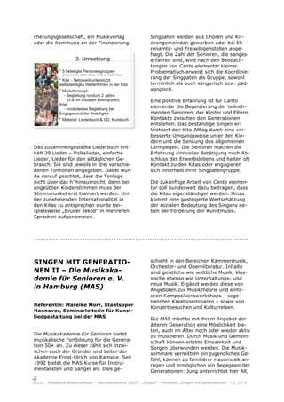 cherungsgesellschaft, ein Musikverlag                      Singpaten werden aus Chören und Kir-
oder die Kommune an der Finanzierung.                      chengemeinden geworben oder bei Eh-
                                                           renamts- und Freiwilligenstellen ange-
                                                           fragt. Die Zahl der Senioren, die sanges-
                                                           erfahren sind, wird nach den Beobach-
                                                           tungen von Canto elementar kleiner.
                                                           Problematisch erweist sich die Koordinie-
                                                           rung der Singpaten als Gruppe, sowohl
                                                           terminlich als auch sängerisch bzw. päd-
                                                           agogisch.

                                                           Eine positive Erfahrung ist für Canto
                                                           elementar die Begeisterung der teilneh-
                                                           menden Senioren, der Kinder und Eltern.
                                                           Kontakte zwischen den Generationen
                                                           entstehen. Das beständige Singen er-
                                                           leichtert den Kita-Alltag durch eine ver-
                                                           besserte Umgangsweise unter den Kin-
                                                           dern und die Senkung des allgemeinen
Das zusammengestellte Liederbuch ent-                      Lärmpegels. Die Senioren machen die
hält 39 Lieder – Volkslieder, einfache                     Erfahrung sinnvoller Betätigung nach Ab-
Lieder, Lieder für den alltäglichen Ge-                    schluss des Erwerbslebens und halten oft
brauch. Sie sind jeweils in drei verschie-                 Kontakt zu den Kitas oder engagieren
denen Tonhöhen angegeben. Dabei wur-                       sich innerhalb ihrer Singpatengruppe.
de darauf geachtet, dass die Tonlage
nicht über das h’ hinausreicht, denn bei                   Die zukünftige Arbeit von Canto elemen-
ungeübten Kinderstimmen muss der                           tar soll bundesweit dazu beitragen, dass
Stimmmuskel erst trainiert werden. Um                      die Kitas eigenständiger werden. Hinzu
der zunehmenden Internationalität in                       kommt eine gesteigerte Wertschätzung
den Kitas zu entsprechen wurde bei-                        der sozialen Bedeutung des Singens ne-
spielsweise „Bruder Jakob“ in mehreren                     ben der Förderung der Kunstmusik.
Sprachen aufgenommen.



.........................................................................................


SINGEN MIT GENERATIO-                                      schieht in den Bereichen Kammermusik,
                                                           Orchester- und Opernliteratur. Inhalte
NEN II – Die Musikaka-                                     sind geistliche wie weltliche Musik, klas-
demie für Senioren e. V.                                   sische ebenso wie Unterhaltungs- und
                                                           neue Musik. Ergänzt werden diese von
in Hamburg (MAS)                                           Angeboten zur Musiktheorie und einfa-
                                                           chen Kompositionsworkshops – soge-
                                                           nannten Kreativseminaren – sowie von
Referentin: Mareike Morr, Staatsoper                       Konzertbesuchen und Kulturreisen.
Hannover, Seminarleiterin für Kunst-
liedgestaltung bei der MAS                                 Die MAS möchte mit ihrem Angebot der
                                                           älteren Generation eine Möglichkeit bie-
                                                           ten, auch im Alter noch oder wieder aktiv
Die Musikakademie für Senioren bietet                      zu musizieren. Durch Musik und Gemein-
musikalische Fortbildung für die Genera-                   schaft können erlebte Einsamkeit und
tion 50+ an. Zu dieser zählt sich inzwi-                   Sorgen überwunden werden. Die Musik-
schen auch der Gründer und Leiter der                      seminare vermitteln ein jugendliches Ge-
Akademie Ernst-Ulrich von Kameke. Seit
                                                           fühl, können zu familiärer Hausmusik an-
1992 bietet die MAS Kurse für Instru-                      regen und ermöglichen ein Begegnen der
mentalisten und Sänger an. Dies ge-                        Generationen: Jung unterrichtet hier Alt,

     Musikland Niedersachsen – Jahreskonferenz 2010 – „Singen“ – Protokoll „Singen mit Generationen“ – S. 2 / 4
 