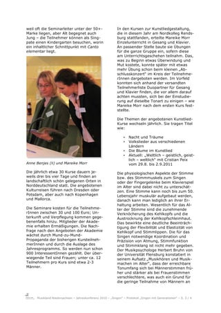 weil oft die Seminarleiter unter der 50+-                  In den Kursen zur Kunstliedgestaltung,
Marke liegen, aber Alt begegnet auch                       die in diesem Jahr am Nordkolleg Rends-
Jung – die Teilnehmer können als Sing-                     burg stattfanden, erteilte Mareike Morr
pate einen Kindergarten besuchen, worin                    Einzelunterricht in Gesang und Klavier.
ein inhaltlicher Schnittpunkt mit Canto                    An passender Stelle baute sie Übungen
elementar liegt.                                           für die ganze Gruppe ein, sofern diese
                                                           am Unterrichtsgeschehen teilnahm. Das,
                                                           was zu Beginn etwas Überwindung und
                                                           Mut kostete, konnte später mit etwas
                                                           mehr Übung schon beim kleinen „Ab-
                                                           schlusskonzert“ im Kreis der Teilnehme-
                                                           rInnen dargeboten werden. Im Vorfeld
                                                           konnten sich anhand der versandten
                                                           Teilnehmerliste Duopartner für Gesang
                                                           und Klavier finden, die vor allem darauf
                                                           achten mussten, sich bei der Einstudie-
                                                           rung auf dieselbe Tonart zu einigen – wie
                                                           Mareike Morr nach dem ersten Kurs fest-
                                                           stellte.

                                                           Die Themen der angebotenen Kunstlied-
                                                           Kurse wechseln jährlich. Sie tragen Titel
                                                           wie:

                                                                •   Nacht und Träume
                                                                •   Volkslieder aus verschiedenen
                                                                    Ländern
                                                                •   Die Blume im Kunstlied
                                                                •   Aktuell: „Weltlich – geistlich, geist-
                                                                    lich – weltlich“ mit Cristian Peix
Anne Benjes (li) und Mareike Morr                                   vom 29.8. bis 2.9.2011

Die jährlich etwa 30 Kurse dauern je-                      Die physiologischen Aspekte der Stimme
weils drei bis vier Tage und finden an                     bzw. des Stimmmuskels zum Singen
landschaftlich schön gelegenen Orten in                    oder der Fingergelenke beim Klavierspiel
Norddeutschland statt. Die angebotenen                     im Alter sind dabei nicht zu unterschät-
Kulturreisen führen nach Dresden oder                      zen. Eine Stimme kann noch bis zum 50.
Potsdam, aber auch nach Kopenhagen                         Lebensjahr muskulär aufgebaut werden,
und Mallorca.                                              danach kann man lediglich an ihrer Er-
                                                           haltung arbeiten. Wesentlich für das Al-
Die Seminare kosten für die Teilnehme-                     ter der Stimme sind die zunehmende
rInnen zwischen 30 und 100 Euro; Un-                       Verknöcherung des Kehlkopfs und die
terkunft und Verpflegung kommen gege-                      Austrocknung der Kehlkopfschleimhaut.
benenfalls hinzu. Mitglieder der Akade-                    Das bewirkte eine deutliche Beeinträch-
mie erhalten Ermäßigungen. Die Nach-                       tigung der Flexibilität und Elastizität von
frage nach den Angeboten der Akademie                      Kehlkopf und Stimmlippen. Die für das
wächst durch Mund-zu-Mund-                                 Singen notwendige Koordination und
Propaganda der bisherigen Kursteilneh-                     Präzision von Atmung, Stimmfunktion
merInnen und durch die Auslage des                         und Stimmklang ist nicht mehr gegeben.
Jahresprogramms. So werden nun schon                       Der Musikpsychologe Herbert Bruhn von
900 InteressentInnen gezählt. Der über-                    der Universität Flensburg konstatiert in
wiegende Teil sind Frauen; unter ca. 12                    seinem Aufsatz „Musikhören und Musik-
Teilnehmern pro Kurs sind etwa 2-3                         machen im Alter“, dass der erreichbare
Männer.                                                    Tonumfang sich bei Männerstimmen frü-
                                                           her und stärker als bei Frauenstimmen
                                                           verschlechtere, was auch ein Grund für
                                                           die geringe Teilnahme von Männern an



     Musikland Niedersachsen – Jahreskonferenz 2010 – „Singen“ – Protokoll „Singen mit Generationen“ – S. 3 / 4
 