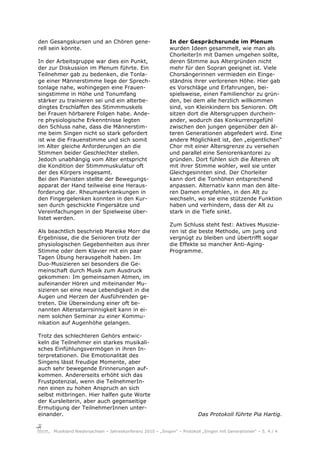 den Gesangskursen und an Chören gene-                      In der Gesprächsrunde im Plenum
rell sein könnte.                                          wurden Ideen gesammelt, wie man als
                                                           ChorleiterIn mit Damen umgehen sollte,
In der Arbeitsgruppe war dies ein Punkt,                   deren Stimme aus Altergründen nicht
der zur Diskussion im Plenum führte. Ein                   mehr für den Sopran geeignet ist. Viele
Teilnehmer gab zu bedenken, die Tonla-                     Chorsängerinnen vermieden ein Einge-
ge einer Männerstimme liege der Sprech-                    ständnis ihrer verlorenen Höhe. Hier gab
tonlage nahe, wohingegen eine Frauen-                      es Vorschläge und Erfahrungen, bei-
singstimme in Höhe und Tonumfang                           spielsweise, einen Familienchor zu grün-
stärker zu trainieren sei und ein alterbe-                 den, bei dem alle herzlich willkommen
dingtes Erschlaffen des Stimmmuskels                       sind, von Kleinkindern bis Senioren. Oft
bei Frauen hörbarere Folgen habe. Ande-                    sitzen dort die Altersgruppen durchein-
re physiologische Erkenntnisse legten                      ander, wodurch das Konkurrenzgefühl
den Schluss nahe, dass die Männerstim-                     zwischen den jungen gegenüber den äl-
me beim Singen nicht so stark gefordert                    teren Generationen abgefedert wird. Eine
ist wie die Frauenstimme und sich somit                    andere Möglichkeit ist, den „eigentlichen“
im Alter gleiche Anforderungen an die                      Chor mit einer Altersgrenze zu versehen
Stimmen beider Geschlechter stellen.                       und parallel eine Seniorenkantorei zu
Jedoch unabhängig vom Alter entspricht                     gründen. Dort fühlen sich die Älteren oft
die Kondition der Stimmmuskulatur oft                      mit ihrer Stimme wohler, weil sie unter
der des Körpers insgesamt.                                 Gleichgesinnten sind. Der Chorleiter
Bei den Pianisten stellte der Bewegungs-                   kann dort die Tonhöhen entsprechend
apparat der Hand teilweise eine Heraus-                    anpassen. Alternativ kann man den älte-
forderung dar. Rheumaerkrankungen in                       ren Damen empfehlen, in den Alt zu
den Fingergelenken konnten in den Kur-                     wechseln, wo sie eine stützende Funktion
sen durch geschickte Fingersätze und                       haben und verhindern, dass der Alt zu
Vereinfachungen in der Spielweise über-                    stark in die Tiefe sinkt.
listet werden.
                                                           Zum Schluss steht fest: Aktives Musizie-
Als beachtlich beschrieb Mareike Morr die                  ren ist die beste Methode, um jung und
Ergebnisse, die die Senioren trotz der                     vergnügt zu bleiben und übertrifft sogar
physiologischen Gegebenheiten aus ihrer                    die Effekte so mancher Anti-Aging-
Stimme oder dem Klavier mit ein paar                       Programme.
Tagen Übung herausgeholt haben. Im
Duo-Musizieren sei besonders die Ge-
meinschaft durch Musik zum Ausdruck
gekommen: Im gemeinsamen Atmen, im
aufeinander Hören und miteinander Mu-
sizieren sei eine neue Lebendigkeit in die
Augen und Herzen der Ausführenden ge-
treten. Die Überwindung einer oft be-
nannten Altersstarrsinnigkeit kann in ei-
nem solchen Seminar zu einer Kommu-
nikation auf Augenhöhe gelangen.

Trotz des schlechteren Gehörs entwic-
keln die Teilnehmer ein starkes musikali-
sches Einfühlungsvermögen in ihren In-
terpretationen. Die Emotionalität des
Singens lässt freudige Momente, aber
auch sehr bewegende Erinnerungen auf-
kommen. Andererseits erhöht sich das
Frustpotenzial, wenn die TeilnehmerIn-
nen einen zu hohen Anspruch an sich
selbst mitbringen. Hier halfen gute Worte
der Kursleiterin, aber auch gegenseitige
Ermutigung der TeilnehmerInnen unter-
einander.                                                                Das Protokoll führte Pia Hartig.


     Musikland Niedersachsen – Jahreskonferenz 2010 – „Singen“ – Protokoll „Singen mit Generationen“ – S. 4 / 4
 