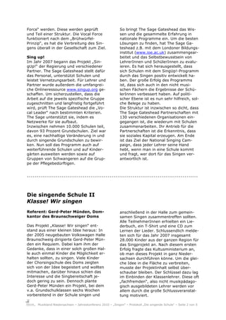 Force“ werden. Diese werden geprüft                        So bringt The Sage Gateshead das Wis-
und Teil einer Struktur. Die Vocal Force                   sen und die gesammelte Erfahrung in
funktioniert nach dem „Brühwürfel-                         nationale Programme ein. Um die besten
Prinzip“, es hat die Verbreitung des Sin-                  Lösungen zu finden, hat The Sage Ga-
gens überall in der Gesellschaft zum Ziel.                 teshead z.B. mit dem Londoner Bildungs-
                                                           institut (www.ioe.ac.uk) zusammengear-
Sing up!                                                   beitet und das Selbstbewusstsein von
Im Jahr 2007 begann das Projekt „Sin-                      LehrerInnen und SchülerInnen zu evalu-
gUp!“ der Regierung und verschiedener                      ieren. Es hat sich herausgestellt, dass
Partner. The Sage Gateshead stellt dafür                   sich Schulen mit dem SingUp!-Programm
das Personal, unterstützt Schulen und                      durch das Singen positiv entwickelt ha-
leistet Vernetzungsarbeit. Für Lehrer und                  ben. Der große Erfolg des Programms
Partner wurde außerdem die umfangrei-                      ist, dass sich auch in den nicht musi-
che Onlineressource www.singup.org ge-                     schen Fächern die Ergebnisse der Schü-
schaffen. Um sicherzustellen, dass die                     lerInnen verbessert haben. Auf politi-
Arbeit auf die jeweils spezifische Gruppe                  scher Ebene ist es nun sehr hilfreich, sol-
zugeschnitten und langfristig fortgeführt                  che Belege zu haben.
wird, prüft The Sage Gateshead die „Vo-                    Die Struktur ist inzwischen so dicht, dass
cal Leader“ nach bestimmten Kriterien.                     The Sage Gateshead Partnerschaften mit
The Sage unterstützt sie, indem es                         130 verschiedenen Organisationen ein-
Netzwerke für sie aufbaut.                                 gegangen ist, die wiederum mit Schulen
Inzwischen nehmen 10.000 Schulen teil,                     zusammenarbeiten. Ihr Antrieb für die
davon 93 Prozent Grundschulen. Ziel war                    Partnerschaften ist die Erkenntnis, dass
es, eine nachhaltige Veränderung in und                    sie soziales Kapital erzeugen. Am Ende
durch singende Grundschulen zu bewir-                      ist das Ziel der National Singing Cam-
ken. Nun soll das Programm auch auf                        paign, dass jeder Lehrer seine Hand
weiterführende Schulen und auf Kinder-                     hebt, wenn man in eine Schule kommt
gärten ausweiten werden sowie auf                          und fragt, wer dort für das Singen ver-
Gruppen von Schwangeren auf die Grup-                      antwortlich ist.
pe der Pflegebedürftigen.


.........................................................................................


Die singende Schule II
Klasse! Wir singen
Referent: Gerd-Peter Münden, Dom-                          anschließend in der Halle zum gemein-
kantor des Braunschweiger Doms                             samen Singen zusammentreffen sollten.
                                                           Alle TeilnehmerInnen erhielten ein Lie-
Das Projekt „Klasse! Wir singen“ ent-                      derbuch, ein T-Shirt und eine CD zum
stand aus einer kleinen Idee heraus: In                    Lernen der Lieder. Schlussendlich melde-
der 2005 neugebauten Volkswagen Halle                      ten sich für das Jahr 2007 insgesamt
Braunschweig dirigierte Gerd-Peter Mün-                    28.000 Kinder aus der ganzen Region für
den ein Requiem. Dabei kam ihm der                         das Singprojekt an. Nach diesem ersten
Gedanke, dass in einer solch großen Hal-                   Erfolg fragte das Kultusministerium an,
le auch einmal Kinder die Möglichkeit er-                  ob man dieses Projekt in ganz Nieder-
halten sollten, zu singen. Viele Kinder                    sachsen durchführen könne. Um die glei-
der Chorsingschule des Doms zeigten                        che Idee in die Fläche zu verbreiten,
sich von der Idee begeistert und wollten                   musste der Projektinhalt selbst über-
mitmachen, darüber hinaus schien das                       schaubar bleiben. Der Schlüssel dazu lag
Interesse und die Singbereitschaft je-                     im Einbinden der Klassenlehrer. Diese oft
doch gering zu sein. Dennoch plante                        „fachfremden“, also nicht musikpädago-
Gerd-Peter Münden ein Projekt, bei dem                     gisch ausgebildeten Lehrer werden vor
v.a. Grundschulklassen sechs Wochen                        allem durch die große Schlussveranstal-
vorbereitend in der Schule singen und                      tung motiviert.

     Musikland Niedersachsen – Jahreskonferenz 2010 – „Singen“ – Protokoll „Die singende Schule“ – Seite 2 von 5
 