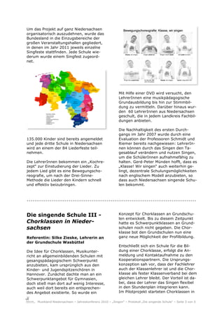Um das Projekt auf ganz Niedersachsen
organisatorisch auszudehnen, wurde das
Bundesland in die Einzugsbereiche der
großen Veranstaltungshallen gegliedert,
in denen im Jahr 2011 jeweils einzelne
Singfeste stattfinden. Jede Schule wie-
derum wurde einem Singfest zugeord-
net.




                                                           Mit Hilfe einer DVD wird versucht, den
                                                           LehrerInnen eine musikpädagogische
                                                           Grundausbildung bis hin zur Stimmbil-
                                                           dung zu vermitteln. Darüber hinaus wur-
                                                           den 60 LehrerInnen aus Niedersachsen
                                                           geschult, die in jedem Landkreis Fachbil-
                                                           dungen anbieten.

                                                           Die Nachhaltigkeit des ersten Durch-
                                                           gangs im Jahr 2007 wurde durch eine
135.000 Kinder sind bereits angemeldet                     Evaluation der Professoren Schmidt und
und jede dritte Schule in Niedersachsen                    Riemer bereits nachgewiesen: LehrerIn-
wird an einem der 84 Liederfeste teil-                     nen können durch das Singen den Ta-
nehmen.                                                    gesablauf verändern und nutzen Singen,
                                                           um die SchülerInnen aufnahmefähig zu
Die LehrerInnen bekommen ein „Kochre-                      halten. Gerd-Peter Münden hofft, dass es
zept“ zur Einstudierung der Lieder. Zu                     „Klasse! Wir singen“ auch weiterhin ge-
jedem Lied gibt es eine Bewegungscho-                      lingt, dezentrale Schulungsmöglichkeiten
reografie, um nach der Drei-Sinne-                         nach englischem Modell anzubieten, so
Methode die Lieder den Kindern schnell                     dass auch Niedersachsen singende Schu-
und effektiv beizubringen.                                 len bekommt.



.........................................................................................

Die singende Schule III -                                  Konzept für Chorklassen an Grundschu-
                                                           len entwickelt. Bis zu diesem Zeitpunkt
Chorklassen in Nieder-                                     hatte es Schwerpunktklassen an Grund-
sachsen                                                    schulen noch nicht gegeben. Die Chor-
                                                           klasse bot den Grundschulen nun eine
Referentin: Silke Zieske, Lehrerin an                      ganz neue Möglichkeit der Profilbildung.
der Grundschule Wasbüttel
                                                           Entschließt sich ein Schule für die Bil-
Die Idee für Chorklassen, Musikunter-                      dung einer Chorklasse, erfolgt die An-
richt an allgemeinbildenden Schulen mit                    meldung und Kontaktaufnahme zu den
gesangspädagogischem Schwerpunkt                           Kooperationspartnern. Die Ursprungs-
anzubieten, kam ursprünglich aus den                       konzeption sah vor, dass der Fachlehrer
Kinder- und Jugendspitzenchören in                         auch der Klassenlehrer ist und die Chor-
Hannover. Zunächst dachte man an ein                       klasse als fester Klassenverband bei dem
Schwerpunktangebot für Gymnasien,                          gleichen Lehrer bleibt. Der Vorteil ist da-
doch stieß man dort auf wenig Interesse,                   bei, dass der Lehrer das Singen flexibel
auch weil dort bereits ein entsprechen-                    in den Stundenplan integrieren kann.
des Angebot existierte. So wurde ein                       Im Pilotprojekt starteten Chorklassen in

     Musikland Niedersachsen – Jahreskonferenz 2010 – „Singen“ – Protokoll „Die singende Schule“ – Seite 3 von 5
 