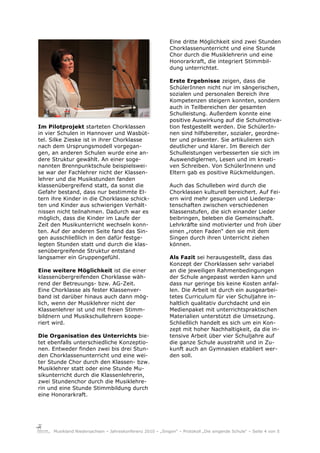 Eine dritte Möglichkeit sind zwei Stunden
                                                           Chorklassenunterricht und eine Stunde
                                                           Chor durch die Musiklehrerin und eine
                                                           Honorarkraft, die integriert Stimmbil-
                                                           dung unterrichtet.

                                                           Erste Ergebnisse zeigen, dass die
                                                           SchülerInnen nicht nur im sängerischen,
                                                           sozialen und personalen Bereich ihre
                                                           Kompetenzen steigern konnten, sondern
                                                           auch in Teilbereichen der gesamten
                                                           Schulleistung. Außerdem konnte eine
                                                           positive Auswirkung auf die Schulmotiva-
Im Pilotprojekt starteten Chorklassen                      tion festgestellt werden. Die SchülerIn-
in vier Schulen in Hannover und Wasbüt-                    nen sind hilfsbereiter, sozialer, geordne-
tel. Silke Zieske ist in ihrer Chorklasse                  ter und präsenter. Sie artikulieren sich
nach dem Ursprungsmodell vorgegan-                         deutlicher und klarer. Im Bereich der
gen, an anderen Schulen wurde eine an-                     Schulleistungen verbesserten sie sich im
dere Struktur gewählt. An einer soge-                      Auswendiglernen, Lesen und im kreati-
nannten Brennpunktschule beispielswei-                     ven Schreiben. Von SchülerInnenn und
se war der Fachlehrer nicht der Klassen-                   Eltern gab es positive Rückmeldungen.
lehrer und die Musikstunden fanden
klassenübergreifend statt, da sonst die                    Auch das Schulleben wird durch die
Gefahr bestand, dass nur bestimmte El-                     Chorklassen kulturell bereichert. Auf Fei-
tern ihre Kinder in die Chorklasse schick-                 ern wird mehr gesungen und Liederpa-
ten und Kinder aus schwierigen Verhält-                    tenschaften zwischen verschiedenen
nissen nicht teilnahmen. Dadurch war es                    Klassenstufen, die sich einander Lieder
möglich, dass die Kinder im Laufe der                      beibringen, beleben die Gemeinschaft.
Zeit den Musikunterricht wechseln konn-                    Lehrkräfte sind motivierter und froh über
ten. Auf der anderen Seite fand das Sin-                   einen „roten Faden“ den sie mit dem
gen ausschließlich in den dafür festge-                    Singen durch ihren Unterricht ziehen
legten Stunden statt und durch die klas-                   können.
senübergreifende Struktur entstand
langsamer ein Gruppengefühl.                               Als Fazit sei herausgestellt, dass das
                                                           Konzept der Chorklassen sehr variabel
Eine weitere Möglichkeit ist die einer                     an die jeweiligen Rahmenbedingungen
klassenübergreifenden Chorklasse wäh-                      der Schule angepasst werden kann und
rend der Betreuungs- bzw. AG-Zeit.                         dass nur geringe bis keine Kosten anfal-
Eine Chorklasse als fester Klassenver-                     len. Die Arbeit ist durch ein ausgearbei-
band ist darüber hinaus auch dann mög-                     tetes Curriculum für vier Schuljahre in-
lich, wenn der Musiklehrer nicht der                       haltlich qualitativ durchdacht und ein
Klassenlehrer ist und mit freien Stimm-                    Medienpaket mit unterrichtspraktischen
bildnern und Musikschullehrern koope-                      Materialien unterstützt die Umsetzung.
riert wird.                                                Schließlich handelt es sich um ein Kon-
                                                           zept mit hoher Nachhaltigkeit, da die in-
Die Organisation des Unterrichts bie-                      tensive Arbeit über vier Schuljahre auf
tet ebenfalls unterschiedliche Konzeptio-                  die ganze Schule ausstrahlt und in Zu-
nen. Entweder finden zwei bis drei Stun-                   kunft auch an Gymnasien etabliert wer-
den Chorklassenunterricht und eine wei-                    den soll.
ter Stunde Chor durch den Klassen- bzw.
Musiklehrer statt oder eine Stunde Mu-
sikunterricht durch die Klassenlehrerin,
zwei Stundenchor durch die Musiklehre-
rin und eine Stunde Stimmbildung durch
eine Honorarkraft.




     Musikland Niedersachsen – Jahreskonferenz 2010 – „Singen“ – Protokoll „Die singende Schule“ – Seite 4 von 5
 