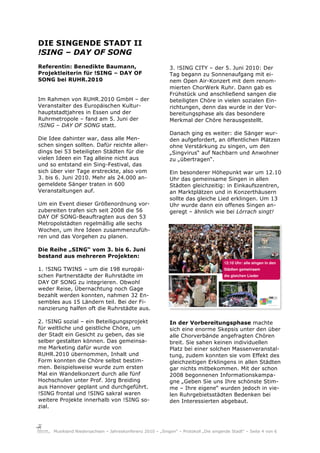 DIE SINGENDE STADT II
!SING – DAY OF SONG
Referentin: Benedikte Baumann,                              3. !SING CITY – der 5. Juni 2010: Der
Projektleiterin für !SING – DAY OF                          Tag begann zu Sonnenaufgang mit ei-
SONG bei RUHR.2010                                          nem Open Air-Konzert mit dem renom-
                                                            mierten ChorWerk Ruhr. Dann gab es
                                                            Frühstück und anschließend sangen die
Im Rahmen von RUHR.2010 GmbH – der                          beteiligten Chöre in vielen sozialen Ein-
Veranstalter des Europäischen Kultur-                       richtungen, denn das wurde in der Vor-
hauptstadtjahres in Essen und der                           bereitungsphase als das besondere
Ruhrmetropole – fand am 5. Juni der                         Merkmal der Chöre herausgestellt.
!SING – DAY OF SONG statt.
                                                            Danach ging es weiter: die Sänger wur-
Die Idee dahinter war, dass alle Men-                       den aufgefordert, an öffentlichen Plätzen
schen singen sollten. Dafür reichte aller-                  ohne Verstärkung zu singen, um den
dings bei 53 beteiligten Städten für die                    „Singvirus“ auf Nachbarn und Anwohner
vielen Ideen ein Tag alleine nicht aus                      zu „übertragen“.
und so entstand ein Sing-Festival, das
sich über vier Tage erstreckte, also vom                    Ein besonderer Höhepunkt war um 12.10
3. bis 6. Juni 2010. Mehr als 24.000 an-                    Uhr das gemeinsame Singen in allen
gemeldete Sänger traten in 600                              Städten gleichzeitig: in Einkaufszentren,
Veranstaltungen auf.                                        an Marktplätzen und in Konzerthäusern
                                                            sollte das gleiche Lied erklingen. Um 13
Um ein Event dieser Größenordnung vor-                      Uhr wurde dann ein offenes Singen an-
zubereiten trafen sich seit 2008 die 56                     geregt – ähnlich wie bei Lörrach singt!
DAY OF SONG-Beauftragten aus den 53
Metropolstädten regelmäßig alle sechs
Wochen, um ihre Ideen zusammenzufüh-
ren und das Vorgehen zu planen.

Die Reihe „SING“ vom 3. bis 6. Juni
bestand aus mehreren Projekten:

1. !SING TWINS – um die 198 europäi-
schen Partnerstädte der Ruhrstädte im
DAY OF SONG zu integrieren. Obwohl
weder Reise, Übernachtung noch Gage
bezahlt werden konnten, nahmen 32 En-
sembles aus 15 Ländern teil. Bei der Fi-
nanzierung halfen oft die Ruhrstädte aus.

2. !SING sozial – ein Beteiligungsprojekt                   In der Vorbereitungsphase machte
für weltliche und geistliche Chöre, um                      sich eine enorme Skepsis unter den über
der Stadt ein Gesicht zu geben, das sie                     alle Chorverbände angefragten Chören
selber gestalten können. Das gemeinsa-                      breit. Sie sahen keinen individuellen
me Marketing dafür wurde von                                Platz bei einer solchen Massenveranstal-
RUHR.2010 übernommen, Inhalt und                            tung, zudem konnten sie vom Effekt des
Form konnten die Chöre selbst bestim-                       gleichzeitigen Erklingens in allen Städten
men. Beispielsweise wurde zum ersten                        gar nichts mitbekommen. Mit der schon
Mal ein Wandelkonzert durch alle fünf                       2008 begonnenen Informationskampa-
Hochschulen unter Prof. Jörg Breiding                       gne „Geben Sie uns Ihre schönste Stim-
aus Hannover geplant und durchgeführt.                      me – Ihre eigene“ wurden jedoch in vie-
!SING frontal und !SING sakral waren                        len Ruhrgebietsstädten Bedenken bei
weitere Projekte innerhalb von !SING so-                    den Interessierten abgebaut.
zial.



     Musikland Niedersachsen – Jahreskonferenz 2010 – „Singen“ – Protokoll „Die singende Stadt“ – Seite 4 von 6
 