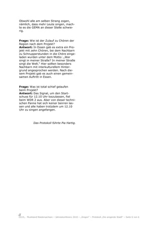 Obwohl alle am selben Strang zogen,
nämlich, dass mehr Leute singen, mach-
te es die GEMA an dieser Stelle schwie-
rig.


Frage: Wie ist der Zulauf zu Chören der
Region nach dem Projekt?
Antwort: In Essen gab es extra ein Pro-
jekt mit zehn Chören, bei dem Nachbarn
zu Schnupperstunden in die Chöre einge-
laden wurden unter dem Motto: „Wer
singt in meiner Straße? In meiner Straße
singt die Welt.“ Hier sollten besonders
Nachbarn mit interkulturellem Hinter-
grund angesprochen werden. Nach die-
sem Projekt gab es auch einen gemein-
samen Auftritt in Essen.


Frage: Was ist total schief gelaufen
beim Projekt?
Antwort: Das Signal, um den Start-
schuss für 12.10 Uhr loszulassen, fiel
beim WDR 2 aus. Aber von dieser techni-
schen Panne hat sich keiner beirren las-
sen und alle haben trotzdem um 12.10
Uhr zu singen angefangen.



           Das Protokoll führte Pia Hartig.




     Musikland Niedersachsen – Jahreskonferenz 2010 – „Singen“ – Protokoll „Die singende Stadt“ – Seite 6 von 6
 