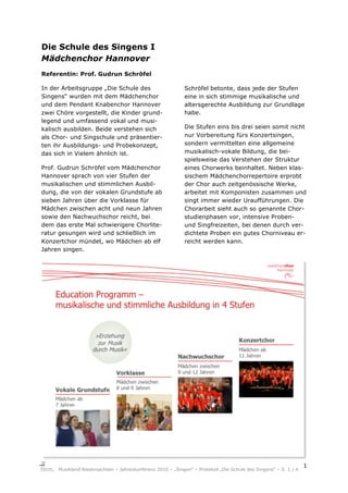 Die Schule des Singens I
Mädchenchor Hannover
Referentin: Prof. Gudrun Schröfel

In der Arbeitsgruppe „Die Schule des                        Schröfel betonte, dass jede der Stufen
Singens“ wurden mit dem Mädchenchor                         eine in sich stimmige musikalische und
und dem Pendant Knabenchor Hannover                         altersgerechte Ausbildung zur Grundlage
zwei Chöre vorgestellt, die Kinder grund-                   habe.
legend und umfassend vokal und musi-
kalisch ausbilden. Beide verstehen sich                     Die Stufen eins bis drei seien somit nicht
als Chor- und Singschule und präsentier-                    nur Vorbereitung fürs Konzertsingen,
ten ihr Ausbildungs- und Probekonzept,                      sondern vermittelten eine allgemeine
das sich in Vielem ähnlich ist.                             musikalisch-vokale Bildung, die bei-
                                                            spielsweise das Verstehen der Struktur
Prof. Gudrun Schröfel vom Mädchenchor                       eines Chorwerks beinhaltet. Neben klas-
Hannover sprach von vier Stufen der                         sischem Mädchenchorrepertoire erprobt
musikalischen und stimmlichen Ausbil-                       der Chor auch zeitgenössische Werke,
dung, die von der vokalen Grundstufe ab                     arbeitet mit Komponisten zusammen und
sieben Jahren über die Vorklasse für                        singt immer wieder Uraufführungen. Die
Mädchen zwischen acht und neun Jahren                       Chorarbeit sieht auch so genannte Chor-
sowie den Nachwuchschor reicht, bei                         studienphasen vor, intensive Proben-
dem das erste Mal schwierigere Chorlite-                    und Singfreizeiten, bei denen durch ver-
ratur gesungen wird und schließlich im                      dichtete Proben ein gutes Chorniveau er-
Konzertchor mündet, wo Mädchen ab elf                       reicht werden kann.
Jahren singen.




                                                                                                                 !"
     Musikland Niedersachsen – Jahreskonferenz 2010 – „Singen“ – Protokoll „Die Schule des Singens“ – S. 1 / 4
 