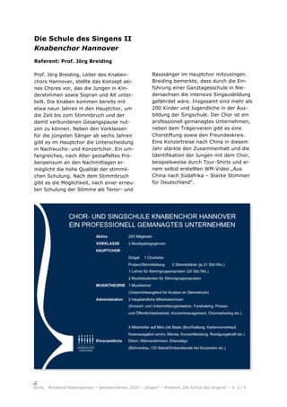 Die Schule des Singens II
Knabenchor Hannover
Referent: Prof. Jörg Breiding

Prof. Jörg Breiding, Leiter des Knaben-                     Basssänger im Hauptchor mitzusingen.
chors Hannover, stellte das Konzept sei-                    Breiding bemerkte, dass durch die Ein-
nes Chores vor, das die Jungen in Kin-                      führung einer Ganztagesschule in Nie-
derstimmen sowie Sopran und Alt unter-                      dersachsen die intensive Singausbildung
teilt. Die Knaben kommen bereits mit                        gefährdet wäre. Insgesamt sind mehr als
etwa neun Jahren in den Hauptchor, um                       200 Kinder und Jugendliche in der Aus-
die Zeit bis zum Stimmbruch und der                         bildung der Singschule. Der Chor ist ein
damit verbundenen Gesangspause nut-                         professionell gemanagtes Unternehmen,
zen zu können. Neben den Vorklassen                         neben dem Trägerverein gibt es eine
für die jüngsten Sänger ab sechs Jahren                     Chorstiftung sowie den Freundeskreis.
gibt es im Hauptchor die Unterscheidung                     Eine Konzertreise nach China in diesem
in Nachwuchs- und Konzertchor. Ein um-                      Jahr stärkte den Zusammenhalt und die
fangreiches, nach Alter gestaffeltes Pro-                   Identifikation der Jungen mit dem Chor,
benpensum an den Nachmittagen er-                           beispielsweise durch Tour-Shirts und ei-
möglicht die hohe Qualität der stimmli-                     nem selbst erstellten WM-Video „Aus
chen Schulung. Nach dem Stimmbruch                          China nach Südafrika – Starke Stimmen
gibt es die Möglichkeit, nach einer erneu-                  für Deutschland“.
ten Schulung der Stimme als Tenor- und




     Musikland Niedersachsen – Jahreskonferenz 2010 – „Singen“ – Protokoll „Die Schule des Singens“ – S. 2 / 4
 