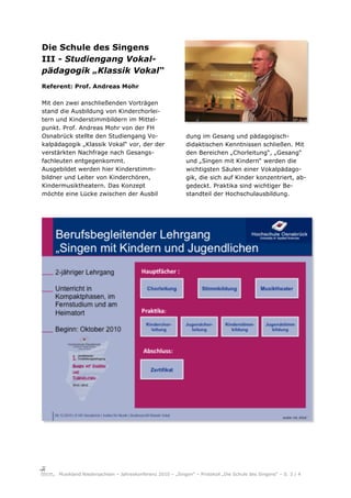 Die Schule des Singens
III - Studiengang Vokal-
pädagogik „Klassik Vokal“
Referent: Prof. Andreas Mohr

Mit den zwei anschließenden Vorträgen
stand die Ausbildung von Kinderchorlei-
tern und Kinderstimmbildern im Mittel-
punkt. Prof. Andreas Mohr von der FH
Osnabrück stellte den Studiengang Vo-                       dung im Gesang und pädagogisch-
kalpädagogik „Klassik Vokal“ vor, der der                   didaktischen Kenntnissen schließen. Mit
verstärkten Nachfrage nach Gesangs-                         den Bereichen „Chorleitung“, „Gesang“
fachleuten entgegenkommt.                                   und „Singen mit Kindern“ werden die
Ausgebildet werden hier Kinderstimm-                        wichtigsten Säulen einer Vokalpädago-
bildner und Leiter von Kinderchören,                        gik, die sich auf Kinder konzentriert, ab-
Kindermusiktheatern. Das Konzept                            gedeckt. Praktika sind wichtiger Be-
möchte eine Lücke zwischen der Ausbil                       standteil der Hochschulausbildung.




     Musikland Niedersachsen – Jahreskonferenz 2010 – „Singen“ – Protokoll „Die Schule des Singens“ – S. 3 / 4
 