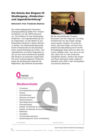 Die Schule des Singens IV
Studiengang „Kinderchor-
und Jugendchorleitung“
Referentin: Prof. Friederike Stahmer


Die zweite pädagogische Hochschul-
Gesangsausbildung stellte Prof. Friederi-
ke Stahmer von der HMTM Hannover
vor. Die Professur für den Studiengang                      Bei der abschließenden Gruppen-
Kinderchor- und Jugendchorleitung wur-                      Diskussion kam die Frage auf, wie lange
de eingerichtet, um den Bedarf an pro-                      ErzieherInnen für das Singen nachge-
fessionellem Personal in diesem Bereich                     schult werden müssten. Es wurde be-
zu decken. Der Masterstudiengang legt                       merkt, dass das Singen und eine musi-
seinen Schwerpunkt auf die physiologi-                      kalische Grundausbildung durch die Re-
schen Zusammenhänge der Kinder- und                         formpädagogik lange Jahre aus dem Cur-
Jugendstimme und deren Diagnostik so-                       riculum gefallen seien. Nun sei es an der
wie auf eine hohe künstlerische Qualität.                   Zeit, dass nicht nur das Versäumte
Das Studium ist praxisnah ausgerichtet:                     nachgeholt werden, sondern das Singen
Mit einem hochschuleigenen Kinderchor                       und Musik überhaupt wieder selbstver-
haben die Studierenden jederzeit die                        ständlich einen Platz in den Kindergärten
Möglichkeit, das Gelernte anzuwenden.                       und Schulen bekomme.




                                                                  Das Protokoll führte Mechthild Schlumberger."

     Musikland Niedersachsen – Jahreskonferenz 2010 – „Singen“ – Protokoll „Die Schule des Singens“ – S. 4 / 4
 