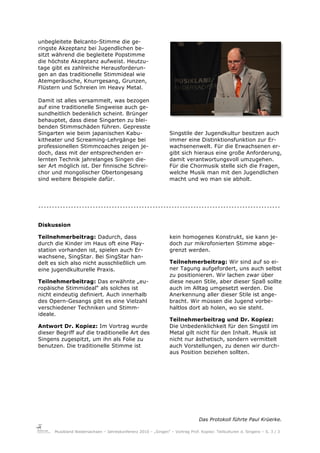 unbegleitete Belcanto-Stimme die ge-
ringste Akzeptanz bei Jugendlichen be-
sitzt während die begleitete Popstimme
die höchste Akzeptanz aufweist. Heutzu-
tage gibt es zahlreiche Herausforderun-
gen an das traditionelle Stimmideal wie
Atemgeräusche, Knurrgesang, Grunzen,
Flüstern und Schreien im Heavy Metal.

Damit ist alles versammelt, was bezogen
auf eine traditionelle Singweise auch ge-
sundheitlich bedenklich scheint. Brünger
behauptet, dass diese Singarten zu blei-
benden Stimmschäden führen. Gepresste
Singarten wie beim japanischen Kabu-                             Singstile der Jugendkultur besitzen auch
kitheater und Screaming-Lehrgänge bei                            immer eine Distinktionsfunktion zur Er-
professionellen Stimmcoaches zeigen je-                          wachsenenwelt. Für die Erwachsenen er-
doch, dass mit der entsprechenden er-                            gibt sich hieraus eine große Anforderung,
lernten Technik jahrelanges Singen die-                          damit verantwortungsvoll umzugehen.
ser Art möglich ist. Der finnische Schrei-                       Für die Chormusik stelle sich die Fragen,
chor und mongolischer Obertongesang                              welche Musik man mit den Jugendlichen
sind weitere Beispiele dafür.                                    macht und wo man sie abholt.




.........................................................................................

Diskussion

Teilnehmerbeitrag: Dadurch, dass                                 kein homogenes Konstrukt, sie kann je-
durch die Kinder im Haus oft eine Play-                          doch zur mikrofonierten Stimme abge-
station vorhanden ist, spielen auch Er-                          grenzt werden.
wachsene, SingStar. Bei SingStar han-
delt es sich also nicht ausschließlich um                        Teilnehmerbeitrag: Wir sind auf so ei-
eine jugendkulturelle Praxis.                                    ner Tagung aufgefordert, uns auch selbst
                                                                 zu positionieren. Wir lachen zwar über
Teilnehmerbeitrag: Das erwähnte „eu-                             diese neuen Stile, aber dieser Spaß sollte
ropäische Stimmideal“ als solches ist                            auch im Alltag umgesetzt werden. Die
nicht eindeutig definiert. Auch innerhalb                        Anerkennung aller dieser Stile ist ange-
des Opern-Gesangs gibt es eine Vielzahl                          bracht. Wir müssen die Jugend vorbe-
verschiedener Techniken und Stimm-                               haltlos dort ab holen, wo sie steht.
ideale.
                                                                 Teilnehmerbeitrag und Dr. Kopiez:
Antwort Dr. Kopiez: Im Vortrag wurde                             Die Unbedenklichkeit für den Singstil im
dieser Begriff auf die traditionelle Art des                     Metal gilt nicht für den Inhalt. Musik ist
Singens zugespitzt, um ihn als Folie zu                          nicht nur ästhetisch, sondern vermittelt
benutzen. Die traditionelle Stimme ist                           auch Vorstellungen, zu denen wir durch-
                                                                 aus Position beziehen sollten.




                                                                                Das Protokoll führte Paul Krüerke.

      Musikland Niedersachsen – Jahreskonferenz 2010 – „Singen“ – Vortrag Prof. Kopiez: Teilkulturen d. Singens – S. 3 / 3
 