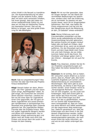 schen Inhalt in die Neuzeit zu transferie-              Koch: Mir ist nun klar geworden, dass
ren. Die Auseinandersetzung mit alten                   wir Singen weniger von der Ebene der
Dingen und der anderen Kultur, dabei                    vermittelten Bedeutungen her bestim-
aber mit doch recht vertrauten Inhalten,                men, sondern eher nach der Erfahrung,
hat ihnen gezeigt, dass das Leben ein                   die es vermittelt: Es passiert mit den
immer wiederkehrende Zyklus ist und                     Leuten etwas, wenn sie an Singprojekten
dass wir mit Rap ein klassisches Thema                  teilnehmen. Herr Falk, was haben die
neu bearbeiten können. Das auf die                      Chöre mitgenommen und hat sich bei
Bühne zu bringen, war eine große Erfah-                 den Sängerinnen durch die Mitwirkung
rung für alle Beteiligten.                              an den „10 Geboten“ etwas verändert?

                                                        Falk: Meiner Erfahrung nach sind
                                                        Freundschaften entstanden und das
                                                        Stück wurde selbstständig auf kleinere
                                                        Zusammenhänge herunter gebrochen.
                                                        Bei solchen Events mit langem Vorlauf
                                                        haben alle viel Spaß am Proben, doch
                                                        am Schönsten ist es, wenn sie es danach
                                                        aufführen. Für die Chorarbeit nach dem
                                                        Event und dem Hype bleibt mehr Dyna-
                                                        mik und mehr Energie, die sie mitbe-
                                                        kommen haben durch das Event. Die
                                                        Chorleiter und Sänger geben mehr in
                                                        den Chören – deswegen bin ich auch für
                                                        Events.

                                                        Koch: Frau Zeserson, streben Sie bei Ih-
                                                        ren Projekten Langzeitwirkungen an?
                                                        Was haben Sie bisher beobachten kön-
                                                        nen?

                                                        Zeserson: Es ist wichtig, Zeit zu haben.
                                                        Wir versuchen unsere Arbeit so zu konzi-
                                                        pieren, dass es „Flüsse“ gibt, also konti-
Koch: Gab es Langzeitwirkungen? Was                     nuierliche Angebote zum Lernen und zur
konnten Sie über das Ende des Projekts                  Weiterentwicklung an verschiedenen
hinaus beobachten?                                      Wochentagen. Aber dann gibt es auch
                                                        die Momente, wo Steine in den Fluss ge-
Klügl: Danach haben wir dann „Rhein-                    worfen werden. Unser Direktor nennt es
gold – der Film“ gedreht und hier waren                 „herausragende Momente“. Diese kön-
schon einige „Nachfolgetäter“ dabei. Es                 nen ein Ziel vorgeben, wo die Leute sich
gibt einige, die inzwischen bei verschie-               hinbewegen. Nach dem Event geht es
denen Stücken mitwirken. Letztens ha-                   dann weiter den Fluss hinunter, zusam-
ben wir bei einer Oper für Jugendliche                  men mit den Erfahrungen aus dem
einen Chor gegründet, der mit ganz an-                  Event. Um das zu gewährleisten, machen
deren Jugendlichen aus sozial schwieri-                 wir nur Events oder Kooperationen,
gen Verhältnissen in sechswöchiger Pro-                 wenn sichergestellt ist, dass ein Team
benarbeit eine großartige Oper zustande                 aus deren Bereich sich selbst weiterbildet
gebracht hat. Die Jugendlichen bleiben                  um den begonnenen Weg weiterzuge-
Freunde über die Projekte hinaus. Plötz-                hen. Dadurch garantieren wir, dass die
lich wollen Jugendliche Sängerin werden                 Erfahrungen aus dem Event in die Zeit
und öffnen sich Unbekanntem. Die Ju-                    danach mitgenommen werden. Außer-
gendlichen singen wahnsinnig gern und                   dem sind wir dadurch zu einer Art Weg-
gehen nach der Probe noch eine Cola                     weiserorganisation geworden, die nach
trinken und nerven dann die Leute in der                einem Event die Leute informiert, wo
Kneipe mit dem Gesang.                                  und wie sie sich weiter einbringen kön-
                                                        nen.



      Musikland Niedersachsen – Jahreskonferenz 2010 – „Singen“ – Podiumsdiskussion – S. 4 / 5
 