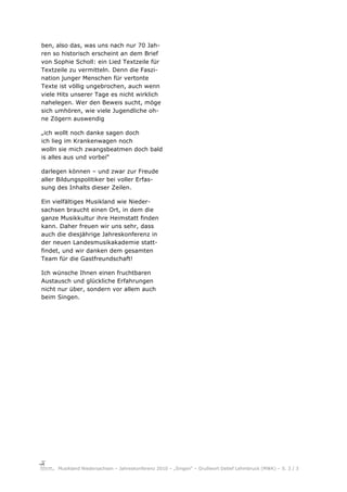 ben, also das, was uns nach nur 70 Jah-
ren so historisch erscheint an dem Brief
von Sophie Scholl: ein Lied Textzeile für
Textzeile zu vermitteln. Denn die Faszi-
nation junger Menschen für vertonte
Texte ist völlig ungebrochen, auch wenn
viele Hits unserer Tage es nicht wirklich
nahelegen. Wer den Beweis sucht, möge
sich umhören, wie viele Jugendliche oh-
ne Zögern auswendig

„ich wollt noch danke sagen doch
ich lieg im Krankenwagen noch
wolln sie mich zwangsbeatmen doch bald
is alles aus und vorbei“

darlegen können – und zwar zur Freude
aller Bildungspolitiker bei voller Erfas-
sung des Inhalts dieser Zeilen.

Ein vielfältiges Musikland wie Nieder-
sachsen braucht einen Ort, in dem die
ganze Musikkultur ihre Heimstatt finden
kann. Daher freuen wir uns sehr, dass
auch die diesjährige Jahreskonferenz in
der neuen Landesmusikakademie statt-
findet, und wir danken dem gesamten
Team für die Gastfreundschaft!

Ich wünsche Ihnen einen fruchtbaren
Austausch und glückliche Erfahrungen
nicht nur über, sondern vor allem auch
beim Singen.




     Musikland Niedersachsen – Jahreskonferenz 2010 – „Singen“ – Grußwort Detlef Lehmbruck (MWK) – S. 3 / 3
 
