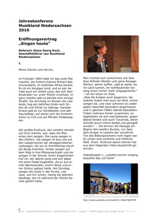 Jahreskonferenz
Musikland Niedersachsen
2010

Eröffnungsvortrag
„Singen heute“
Referent: Klaus Georg Koch,
Geschäftsführer von Musikland
Niedersachsen

I.

Meine Damen und Herren,


im Frühjahr 1984 habe ich das erste Mal                    Man mochte sich vorkommen wie Goe-
Lesotho, die frühere Kolonie Britisch Bet-                 thes Wilhelm Meister und seine Reisege-
schuanaland, im südlichen Afrika bereist.                  fährten, denen auffiel, „daß je weiter sie
Es ist ein bergiges Land, und es war da-                   ins Land kamen, ein wohllautender Ge-
mals auch ein wildes Land, das sich dem                    sang ihnen immer mehr entgegentönte.“
Reisenden nur unter Mühen erschloss. In                    – ich bin schon im Zitat.
ganz Lesotho gab es damals eine einzige                    „Was die Knaben auch begannen, bei
Straße. Sie durchzog im Norden die Low-                    welcher Arbeit man auch sie fand, immer
lands, bog am östlichen Ende nach Sü-                      sangen sie, und zwar schienen es Lieder
den ab und führte ins Gebirge. Darüber                     jedem Geschäft besonders angemessen
hinaus gab es nur Geröllpisten und alte                    und in gleichen Fällen überall diesselben.
Saumpfade, auf denen sich die Einheimi-                    Traten mehrere Kinder zusammen, so
schen zu Fuß und auf Pferden fortbeweg-                    begleiteten sie sich wechselweise; gegen
ten.                                                       Abend fanden sich auch Tanzende, deren
                                                           Schritte durch Chöre belebt und geregelt
                                                           wurden.“ – Sie kennen die Passage am
Der größte Eindruck, den Lesotho damals                    Beginn des zweiten Buches, nur dass
auf mich machte, war, dass die Men-                        dem Singen in Lesotho der vornehme
schen dort sangen. Die Leute sangen in                     Ton des Bildungsromans nicht eigen war.
den Dörfern. Sie sangen im Bus und auf                     Es schien eine schlichte und fröhliche
den Ladepritschen der allradgetriebenen                    Welt. Einen Eindruck davon können Sie
Lastwagen, die sie im Schritttempo durch                   aus dem folgenden Video-Ausschnitt ge-
die Berge brachten. Kinder sangen auf                      winnen.
dem Weg in ihre Missionsschulen und sie
sangen in der Schule. Einen Ziegenhirten                   Videobeispiel 1, „Lesotho women singing,
traf ich, der alleine sang und sich dabei                  beautiful day out there“
mit einer Fiedel begleitete, die er aus ei-
nem Blechkanister, einem Stock und ei-
ner Schnur gebaut hatte. Am Sonntag
sangen die Leute in der Kirche, und
zwar, wie mir schien, häufig die gleichen
Gesänge, die ich während der Woche be-
reits gehört hatte.




                                                           http://www.youtube.com/watch?v=lDkK79AM7iM




     Musikland Niedersachsen – Jahreskonferenz 2010 – „Singen“ – Einführungsvortrag „Singen heute“ – S. 1 / 7
 