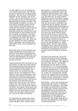16 Jahre später bin ich ein zweites Mal                    Das erlaubt uns, einen geschichtlichen
nach Lesotho gekommen. Und während                         Wendepunkt zu beobachten, der in der
ich den Fortschritt doch als etwas Gutes                   westlichen Welt das Datum 1877 trägt.
empfinde – der Bau eines unterirdischen                    In diesem Jahr hat der Franzose Charles
Bahnhofs ist das mindeste, was ich mir                     Cros das Patent für ein Gerät namens
erhoffe – war ich hier schockiert. Ein Teil                Paléophone und der Amerikaner Thomas
des Gebirges war für ein internationales                   Edison das Patent für den Phonographen
Wasserprojekt erschlossen worden, man                      angemeldet. Vor 1877 verklang jeder
hatte Staudämme gebaut, an denen nun                       Laut, der einem Mund entströmte. Das
auch Strom produziert wurde, und wo                        Ziel Edisons war es dagegen, Stimmen
vorher Pfade in die Berge führten, da                      haltbar, Lautäußerungen wiederholbar zu
verlief jetzt eine Straße. Lesotho war laut                machen. „Repetiermaschine“ wurde der
geworden. Sogenannte Minitaxis, oft                        Phonograph deshalb genannt, und auch
überfüllte Kleinbusse, brachten die Leute                  wenn es noch Jahrzehnte dauerte, bis
von den Bergen in die Lowlands und aus                     man etwa eine ganze Sinfonie aufge-
den Lowlands in die Berge. In den Dör-                     nommen hatte, so war es doch mit der
fern waren Märkte aufgebaut mit Waren                      Ruhe vorbei. Der Mensch hatte das Privi-
aus Südafrika und China. Jetzt gab es                      leg verloren, einzig durch die Artikulation
auch Musikanlagen, die in den Taxis und                    seines Körpers stimmlich präsent zu
auf den Märkten mit voller Lautstärke                      sein. Man kann allerdings auch sagen, er
Musik verbreiteten, die ihrerseits ohne                    sei von der Notwendigkeit, zu singen,
elektrischen Strom nicht hergestellt wor-                  befreit worden. Wie mit vielen anderen
den wäre.                                                  Fertigkeiten auch, haben die Menschen
                                                           arbeitsteilig das Singen den Spezialisten
                                                           überlassen und verwenden die frei ge-
Macht also auch hier die Zivilisation das                  wordene Zeit und Energie für etwas an-
Singen überflüssig? Ist das Singen ein                     deres.
Opfer der technischen Entwicklung? Ist
es etwas, worauf wir zurückblicken: Eine
Form von Menschlichkeit, die immer lei-                    Der technische Fortschritt und die Ge-
ser wird, während der Lärm des Fort-                       schichte des Singens stehen allerdings
schritts zunimmt?                                          schon sehr viel länger in einem schwieri-
                                                           gen Verhältnis zueinander. Das späte 18.
Selbstverständlich fährt niemand von uns                   und noch mehr das 19. Jahrhundert
nach Afrika, um dort mit innerer Freude                    bemächtigen sich der Musik in einem
den Stand des technischen Fortschritts                     technischen Sinn: Im Instrumentenbau,
und den beschleunigten Wandel der Le-                      in den wie bei Liszt ins Transzendentale
bensverhältnisse zu besichtigen. Die                       reichenden Spieltechniken, in der physio-
Freude schien mir auf Seiten der Ba-                       logischen Untersuchung der Stimmorga-
sothos, die sich mit ungekannter Leich-                    ne, im Bau von musizierenden Automa-
tigkeit in ihrem Land fortbewegen, einen                   ten aller Art. Letztlich führt ein direkter
Arzt oder eine Apotheke aufsuchen und                      Weg von der Erforschung der Stimmphy-
sich abends im Licht einer elektrischen                    siologie zum Bau mechanischer und elek-
Lampe unterhalten konnten. Wahrschein-                     tromechanischer Wiedergabeapparate.
lich erschien ihnen der technisch ver-
stärkte Lärm als eine Form von Mensch-                     Gleichzeitig – und im Grunde gegen das
lichkeit, die immer stärker wird, als Zu-                  Fortschreiten der Technik – entwickelt
kunftsmusik, die ihnen auch den eigenen                    die Romantik Vorstellungen, nach denen
Fernseher, den eigenen Kühlschrank, das                    das Singen die Geschichte in Richtung
eigene Auto verhieß. Und wahrscheinlich                    der „Ursprünge“ aufhebt. Wird die Fort-
dachten sie noch ohne Wehmut an die                        schrittsgeschichte als Geschichte der
Zeiten, als man selber singen musste,                      Entfremdung verstanden, dann drückt
um nicht an der Stille zu ersticken.                       dagegen das Singen das Gemeinsam-
                                                           Ursprüngliche und das Eigentlich-
                                                           Persönlichste aus. Ja eigentlich noch
Die Geschichte der Elektrizität und die                    dramatischer: Das Singen stellt das Ge-
Geschichte des Singens kreuzen sich in                     meinsam-Ursprüngliche und das Eigent-
diesem Bergland unter unseren Augen.                       lich-Persönlichste her.


     Musikland Niedersachsen – Jahreskonferenz 2010 – „Singen“ – Einführungsvortrag „Singen heute“ – S. 2 / 7
 